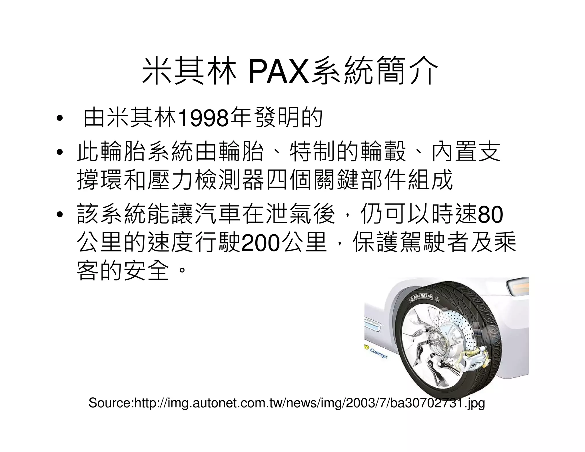 米其林 PAX系統簡介
• 由米其林1998年發明的
• 此輪胎系統由輪胎、特制的輪轂、內置支
撐環和壓力檢測器四個關鍵部件組成
• 該系統能讓汽車在泄氣後，仍可以時速80
公里的速度行駛200公里，保護駕駛者及乘
客的安全。
Source:http://img.autonet.com.tw/news/img/2003/7/ba30702731.jpg
 