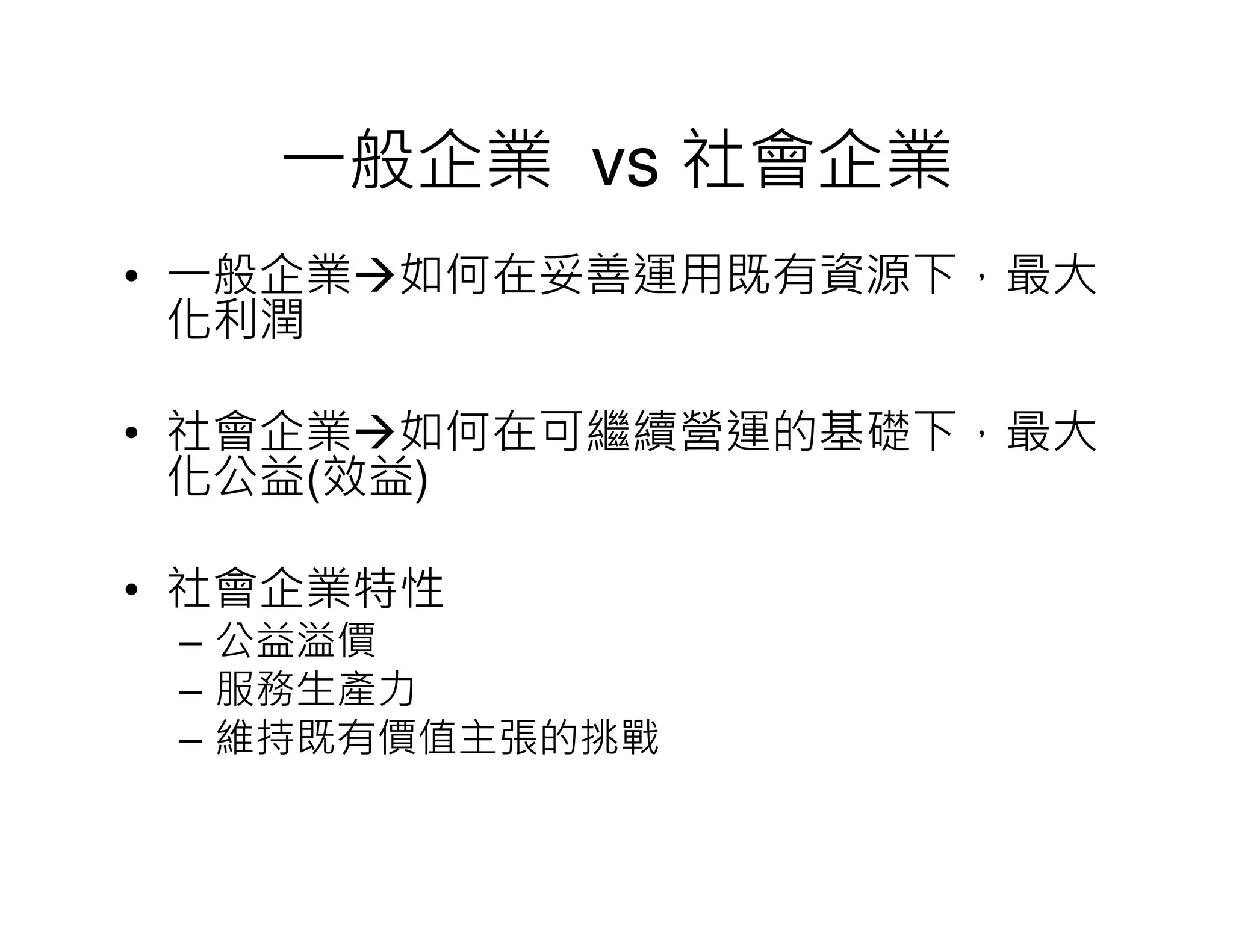 一般企業 vs 社會企業
• 一般企業 如何在妥善運用既有資源下，最大
化利潤
• 社會企業 如何在可繼續營運的基礎下，最大
化公益(效益)
• 社會企業特性
– 公益溢價
– 服務生產力
– 維持既有價值主張的挑戰
 