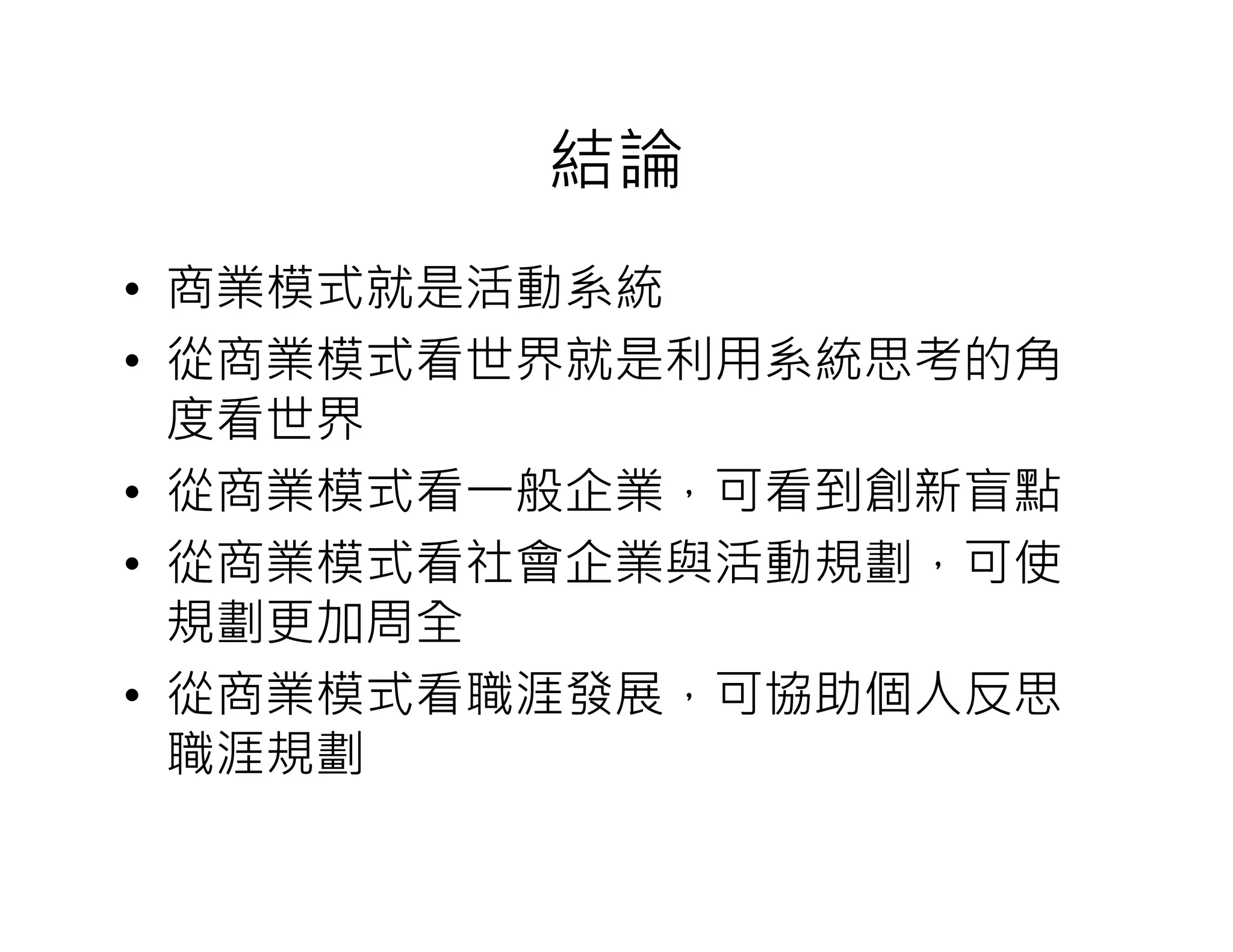 結論
• 商業模式就是活動系統
• 從商業模式看世界就是利用系統思考的角
度看世界
• 從商業模式看一般企業，可看到創新盲點
• 從商業模式看社會企業與活動規劃，可使
規劃更加周全
• 從商業模式看職涯發展，可協助個人反思
職涯規劃
 