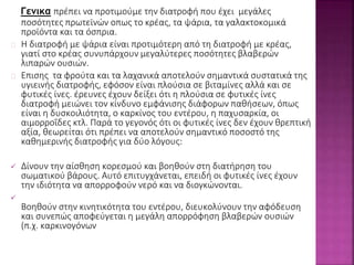 Γενικα πρέπει να προτιμούμε την διατροφή που έχει μεγάλες 
ποσότητες πρωτεϊνών οπως το κρέας, τα ψάρια, τα γαλακτοκομικά 
προϊόντα και τα όσπρια. 
Η διατροφή με ψάρια είναι προτιμότερη από τη διατροφή με κρέας, 
γιατί στο κρέας συνυπάρχουν μεγαλύτερες ποσότητες βλαβερών 
λιπαρών ουσιών. 
Επισης τα φρούτα και τα λαχανικά αποτελούν σημαντικά συστατικά της 
υγιεινής διατροφής, εφόσον είναι πλούσια σε βιταμίνες αλλά και σε 
φυτικές ίνες. έρευνες έχουν δείξει ότι η πλούσια σε φυτικές ίνες 
διατροφή μειώνει τον κίνδυνο εμφάνισης διάφορων παθήσεων, όπως 
είναι η δυσκοιλιότητα, ο καρκίνος του εντέρου, η παχυσαρκία, οι 
αιμορροΐδες κτλ. Παρά το γεγονός ότι οι φυτικές ίνες δεν έχουν θρεπτική 
αξία, θεωρείται ότι πρέπει να αποτελούν σημαντικό ποσοστό της 
καθημερινής διατροφής για δύο λόγους: 
 Δίνουν την αίσθηση κορεσμού και βοηθούν στη διατήρηση του 
σωματικού βάρους. Αυτό επιτυγχάνεται, επειδή οι φυτικές ίνες έχουν 
την ιδιότητα να απορροφούν νερό και να διογκώνονται. 
 
Βοηθούν στην κινητικότητα του εντέρου, διευκολύνουν την αφόδευση 
και συνεπώς αποφεύγεται η μεγάλη απορρόφηση βλαβερών ουσιών 
(π.χ. καρκινογόνων 
 