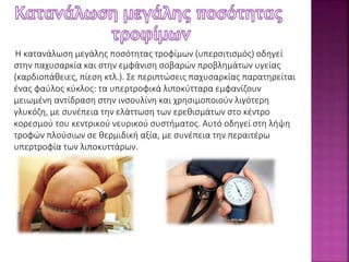 Η κατανάλωση μεγάλης ποσότητας τροφίμων (υπερσιτισμός) οδηγεί 
στην παχυσαρκία και στην εμφάνιση σοβαρών προβλημάτων υγείας 
(καρδιοπάθειες, πίεση κτλ.). Σε περιπτώσεις παχυσαρκίας παρατηρείται 
ένας φαύλος κύκλος: τα υπερτροφικά λιποκύτταρα εμφανίζουν 
μειωμένη αντίδραση στην ινσουλίνη και χρησιμοποιούν λιγότερη 
γλυκόζη, με συνέπεια την ελάττωση των ερεθισμάτων στο κέντρο 
κορεσμού του κεντρικού νευρικού συστήματος. Αυτό οδηγεί στη λήψη 
τροφών πλούσιων σε θερμιδική αξία, με συνέπεια την περαιτέρω 
υπερτροφία των λιποκυττάρων. 
 