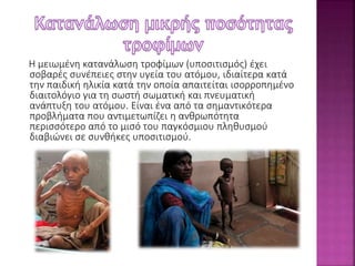 Η μειωμένη κατανάλωση τροφίμων (υποσιτισμός) έχει 
σοβαρές συνέπειες στην υγεία του ατόμου, ιδιαίτερα κατά 
την παιδική ηλικία κατά την οποία απαιτείται ισορροπημένο 
διαιτολόγιο για τη σωστή σωματική και πνευματική 
ανάπτυξη του ατόμου. Είναι ένα από τα σημαντικότερα 
προβλήματα που αντιμετωπίζει η ανθρωπότητα 
περισσότερο από το μισό του παγκόσμιου πληθυσμού 
διαβιώνει σε συνθήκες υποσιτισμού. 
