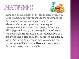 Διατροφή είναι η επιστήμη της τροφής που σχετίζεται 
με την υγεία. Ο σύγχρονος κλάδος της επιστήμης της 
διατροφής αναπτύχθηκε κυρίως για τη μελέτη των 
κλινικών νόσων που προκαλούνται από μια 
συγκεκριμένη διατροφική ανεπάρκεια, όπως π.χ. ( 
έλλειψη βιταμίνης C), και επικεντρώνεται τελικά σε 
πιο σύνθετες καταστάσεις, όπως οι καρδιοπάθειες, ο 
διαβήτης και η οστεοπόρωση. Σήμερα, το ενδιαφέρον 
για τη διατροφή βασίζεται σε έναν νέο ορισμό της 
υγείας ως «πρόληψη της ασθένειας», στον οποίο η 
διατροφή παίζει σημαντικό ρόλο. 
 