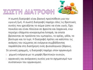 Η σωστή διατροφή είναι βασική προϋπόθεση για την 
υγιεινή ζωή. Η σωστή διατροφή παρέχει όλες τις θρεπτικές 
ουσίες που χρειάζεται το σώμα ώστε να είναι υγιές. Έχει 
ποικιλία και είναι πλούσια σε φρούτα και λαχανικά, ενώ 
περιέχει ελάχιστα κεκορεσμένα λιπαρά, τα οποία 
βρίσκονται σε προϊόντα του εμπορίου, το κρέας, γάλα, το 
βούτυρο και το τυρί. Η διατροφή πρέπει να καλύπτει τις 
ανάγκες του σώματος σε ενέργεια συμβάλλοντας 
παράλληλα στη διατήρηση ενός φυσιολογικού βάρους. 
Σε γενικές γραμμές, η διατροφή παρέχει στον οργανισμό: 
χημική ενέργεια με τη μορφή θρεπτικών ουσιών, 
οργανικές και ανόργανες ουσίες για το σχηματισμό των 
συστατικών του οργανισμού. 
 