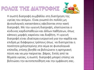 Η σωστή διατροφή συμβάλλει στη διατήρηση της 
υγείας του ατόμου. Είναι γνωστό ότι πολλές μη 
φυσιολογικές καταστάσεις οφείλονται στην κακή 
διατροφή. Με την υγιεινή διατροφή, ελαττώνεται ο 
κίνδυνος καρδιοπαθειών και άλλων παθήσεων, όπως 
κάποιες μορφές καρκίνου και διαβήτη. Η υγιεινή 
διατροφή είναι ιδιαίτερα ευεργετική για την καρδία και 
επιδρά με διάφορους τρόπους όπως να διατηρείται η 
ποσότητα χοληστερίνης στο αίμα σε φυσιολογικά 
επίπεδα, επίσης βοηθά να βελτιώνετε η αρτηριακή 
πίεση και να μην παίρνεται βάρος. Εκτός από τα 
θέματα υγείας, η σωστή διατροφή μπορεί επίσης να 
βελτιώσει την αυτοπεποίθηση και την εμφάνιση σας. 
 