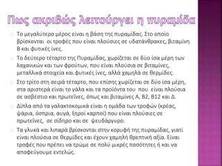 Το μεγαλύτερο μέρος είναι η βάση της πυραμίδας. Στο οποίο 
βρίσκονται οι τροφές που είναι πλούσιες σε υδατάνθρακες, βιταμίνη 
Β και φυτικές ίνες. 
Το δεύτερο τέταρτο της Πυραμίδας, χωρίζεται σε δύο ίσα μέρη των 
λαχανικών και των φρούτων, που είναι πλούσια σε βιταμίνες, 
μεταλλικά στοιχεία και φυτικές ίνες, αλλά χαμηλά σε θερμίδες. 
Στο τρίτο στη σειρά τέταρτο, που επίσης χωρίζεται σε δύο ίσα μέρη, 
στα αριστερά είναι το γάλα και τα προϊόντα του που είναι πλούσια 
σε ασβέστιο και πρωτεΐνες, όπως και βιταμίνες Α, Β2, Β12 και Δ. 
Δίπλα από τα γαλακτοκομικά είναι η ομάδα των τροφών (κρέας, 
ψάρια, όσπρια, αυγά, ξηροί καρποί) που είναι πλούσιες σε 
πρωτεΐνες, σε σίδηρο και σε ψευδάργυρο. 
Τα γλυκά και λιπαρά βρίσκονται στην κορυφή της πυραμίδας, γιατί 
είναι πλούσια σε θερμίδες και έχουν χαμηλή θρεπτική αξία. Είναι 
τροφές που πρέπει να τρώμε σε πολύ μικρές ποσότητες ή και να 
αποφεύγουμε εντελώς. 
 