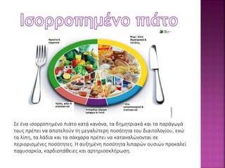 Σε ένα ισορροπημένο πιάτο κατά κανόνα, τα δημητριακά και τα παράγωγά 
τους πρέπει να αποτελούν τη μεγαλύτερη ποσότητα του διαιτολογίου, ενώ 
τα λίπη, τα λάδια και τα σάκχαρα πρέπει να καταναλώνονται σε 
περιορισμένες ποσότητες. Η αυξημένη ποσότητα λιπαρών ουσιών προκαλεί 
παχυσαρκία, καρδιοπάθειες και αρτηριοσκλήρωση. 
 