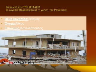 Εισαγωγή στις ΤΠΕ 2014-2015 
3ή εργασία:Παρουσίαση με τη χρήση του Powerpoint 
• Θέμα εργασίας:Σεισμός 
• Όνομα:Νίκος 
• Επώνυμο:Κανελλόπουλος 
 