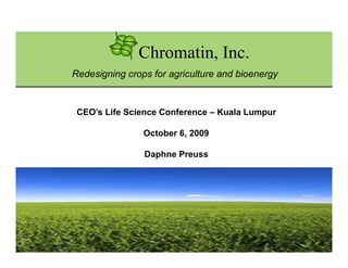 Chromatin, Inc.
Redesigning crops for agriculture and bioenergy


 CEO’s Life Science Conference – Kuala Lumpur

                October 6, 2009

                Daphne Preuss




                                             Chromatin, Inc.
 