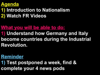 Agenda 1)  Introduction to Nationalism 2)  Watch FR Videos What you will be able to do: 1)  Understand how Germany and Italy become countries during the Industrial Revolution. Reminder 1)  Test postponed a week, find & complete your 4 news pods 