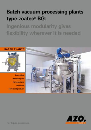 C
B
E D
F
Batch vacuum processing plants
type zoatec®
BG:
Ingenious modularity gives
flexibility wherever it is needed
102101065GB
3
• Engineering for complete plants and complete AZO group projects
(AZO SOLIDS – AZO LIQUIDS – AZO CONROLS)
• Plant construction to customers‘ requirements (e.g. continuous plants and late stage mixing)
• Sterile configurations and ATEX applications
• CPC (Customer Process Center)
including tests with customer products, product analyses, scale-up calculations
• Project management
• Consulting, process analysis and optimization
• Qualification and validation
• Re-qualification of existing plants
• IQ / OQ documentation and implementation
• Software systems (new installation and modernization)
• Startups and training
• Conversion, maintenance and repair
• Aftersales / support and service / mechanical and electrical spare parts
For mixing,
dispersing and
homogenising
liquid and
semi-solid products
Our range of services
Technical data
in detail
Your requirements – our solutions:
	 Sizes: 	 Minimum 	 Maximum 		 Process module		 Weight		 Supply module		 Weight
		 start volume	 useable volume	 A	 B	 C		 D	 E	 F
		 liter	 liter	 mm	 mm	 mm	 kg	 mm	 mm	 mm	 kg
	 BG10	 4	 10	 800 	 900	 1.500	 350	 600	 600	 1.600	 150
	 BG100	 40	 100	 1.200 	 1.200	 1.850	 600	 900	 800	 1.600	 200
	 BG200	 80	 200	 1.400 	 1.400	 2.350	 750	 1.050	 800	 1.800	 250
	 BG400	 150	 400	 1.600 	 1.600	 2.600	 1.000	 1.050	 800	 1.800	 350
	 BG500	 170	 500	 1.700 	 1.700 	 2.700 	 1.200 	 1.050 	 800 	 1.800 	 350
	 BG800	 340	 800	 2.000 	 2.000	 3.000	 1.500	 1.250	 1.000	 2.000 – 2.200	 500
	 BG1200	 430	 1.200	 2.200 	 2.200	 3.200	 2.300	 1.250	 1.000	 2.000 – 2.200	 700
	 BG2000	 760	 2.000	 2.400 	 2.400	 3.600	 3.000	 1.500	 1.000	 2.200 – 2.500	 900
	 BG3000	 1.240	 3.000	 2.700 	 2.700	 3.900	 4.500	 1.500	 1.000	 2.200 – 2.500	 1.500
	 BG5000	 1.890	 5.000	 3.200 	 3.200	 4.300	 11.000	 1.500	 1.000	 2.200 – 2.500	 3.500
Size zoatec®
BG: 10, 100, 200, 400, 500, 800, 1.200, 2.000, 3.000, 5.000, 7.500, 9.500, 12.000
AZO LIQUIDS office building AZO LIQUIDS production
• zoamatic professional –
Modular concept with
extension options based
on the SCADA system
• zoamatic remote –
complete PLC control with
interface for connecting to
an external system
• zoamatic lib –
Integration into another system
Process control
The zoamatic control is a system
that can be extended, so that it
can be used for controlling anything
from individual basic functions
through to fully automatic recipe
mode or even the complete batch
documentation of all customer
requirements.
The following variants are possible:
• zoamatic smart –
Basic HMI solution for a
specified range of functions
• Flexibly applicable system
• Short installation and startup times
• Ease of compliance from special
guidelines
• Reliable batch times
Calculation by optimized
scale-up process
• Constant product quality
in each batch
• Easy to clean and maintain
• Low operating costs
• Straightforward operation
process module
supply module
Subject to technical modifications.
Larger plants and dimensions for vessel versions with conical 130° and domed bottom available on request.
Control terminal with process visualization
B A TC H plants
For liquid processes
AZO LIQUIDS GmbH
Gottlieb-Daimler-Straße 4
D-79395 Neuenburg am Rhein
Tel.:	 +49 (0)7631 9739-0
Fax:	 +49 (0)7631 9739-301
azo-liquids@azo.com
www.azo-liquids.de
 