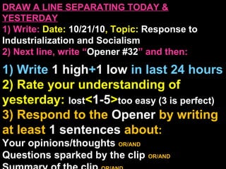 DRAW A LINE SEPARATING TODAY &
YESTERDAY
1) Write: Date: 10/21/10, Topic: Response to
Industrialization and Socialism
2) Next line, write “Opener #32” and then:
1) Write 1 high+1 low in last 24 hours
2) Rate your understanding of
yesterday: lost<1-5>too easy (3 is perfect)
3) Respond to the Opener by writing
at least 1 sentences about:
Your opinions/thoughts OR/AND
Questions sparked by the clip OR/AND
 
