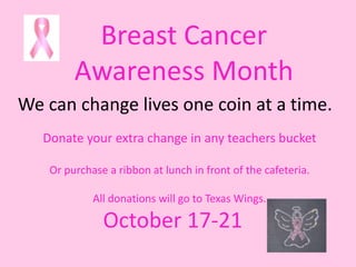 Breast Cancer
         Awareness Month
We can change lives one coin at a time.
   Donate your extra change in any teachers bucket

    Or purchase a ribbon at lunch in front of the cafeteria.

             All donations will go to Texas Wings.

               October 17-21
 