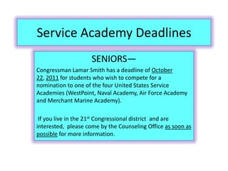 Service Academy Deadlines
                     SENIORS—
Congressman Lamar Smith has a deadline of October
22, 2011 for students who wish to compete for a
nomination to one of the four United States Service
Academies (WestPoint, Naval Academy, Air Force Academy
and Merchant Marine Academy).

 If you live in the 21st Congressional district and are
interested, please come by the Counseling Office as soon as
possible for more information.
 