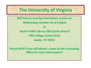 The University of Virginia
     Will host an evening information session on
          Wednesday, October 26 at 6:30pm
                           at
      Austin Public Library-Old Quarry Branch
               7051 Village Center Drive
                   Austin, TX 78731

Please RSVP if you will attend—come by the Counseling
             Office for more information!!
 