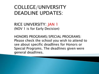 COLLEGE/UNIVERSITY
DEADLINE UPDATES:

RICE UNIVERSITY: JAN 1
(NOV 1 is for Early Decision)

HONORS PROGRAMS/SPECIAL PROGRAMS:
Please check the school you wish to attend to
see about specific deadlines for Honors or
Special Programs. The deadlines given were
general deadlines.
 