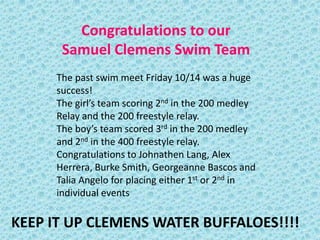 Congratulations to our
      Samuel Clemens Swim Team
     The past swim meet Friday 10/14 was a huge
     success!
     The girl’s team scoring 2nd in the 200 medley
     Relay and the 200 freestyle relay.
     The boy’s team scored 3rd in the 200 medley
     and 2nd in the 400 freestyle relay.
     Congratulations to Johnathen Lang, Alex
     Herrera, Burke Smith, Georgeanne Bascos and
     Talia Angelo for placing either 1st or 2nd in
     individual events

KEEP IT UP CLEMENS WATER BUFFALOES!!!!
 
