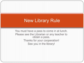 New Library Rule

You must have a pass to come in at lunch.
Please see the Librarian or any teacher to
             obtain a pass.
      Thanks for your cooperation!
         See you in the library!
 