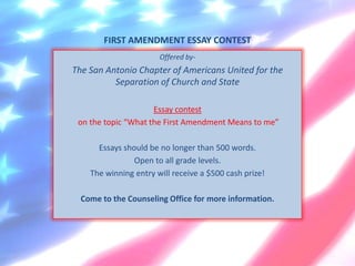 FIRST AMENDMENT ESSAY CONTEST
                       Offered by-
The San Antonio Chapter of Americans United for the
          Separation of Church and State

                     Essay contest
 on the topic “What the First Amendment Means to me”

      Essays should be no longer than 500 words.
                Open to all grade levels.
    The winning entry will receive a $500 cash prize!

  Come to the Counseling Office for more information.
 