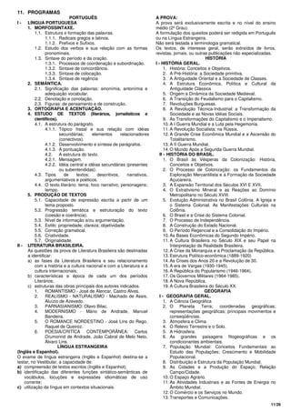 11/26
11. PROGRAMAS
PORTUGUÊS
I - LÍNGUA PORTUGUESA
1. MORFOSSINTAXE.
1.1. Estrutura e formação das palavras.
1.1.1. Radicais gregos e latinos.
1.1.2. Prefixos e Sufixos.
1.2. Estudo dos verbos e sua relação com as formas
pronominais.
1.3. Sintaxe do período e da oração.
1.3.1. Processos de coordenação e subordinação.
1.3.2. Sintaxe de concordância.
1.3.3. Sintaxe de colocação.
1.3.4. Sintaxe de regência
2. SEMÂNTICA.
2.1. Significação das palavras: sinonímia, antonímia e
adequação vocabular.
2.2. Denotação e conotação.
2.3. Figuras: de pensamento e de construção.
3. ORTOGRAFIA E ACENTUAÇÃO.
4. ESTUDO DE TEXTOS (literários, jornalísticos e
científicos).
4.1. A estrutura do parágrafo.
4.1.1. Tópico frasal e sua relação com idéias
secundárias; elementos relacionadores
(conectivos).
4.1.2. Desenvolvimento e síntese de parágrafos.
4.1.3. A pontuação.
4.2. A estrutura do texto.
4.2.1. Mensagem.
4.2.2. Idéia central e idéias secundárias (presentes
ou subentendidas).
4.3. Tipos de textos: descritivos, narrativos,
argumentativos e poéticos.
4.4. O texto literário: tema; foco narrativo; personagens;
tempo.
5. PRODUÇÃO DE TEXTOS
5.1. Capacidade de expressão escrita a partir de um
tema proposto.
5.2. Progressão temática e estruturação do texto
(coesão e coerência).
5.3. Nível de informação e/ou argumentação.
5.4. Estilo: propriedade; clareza; objetividade.
5.5. Correção gramatical.
5.6. Criatividade.
5.7. Originalidade.
II - LITERATURA BRASILEIRA.
As questões da prova de Literatura Brasileira são destinadas
a identificar:
a) as fases da Literatura Brasileira e seu relacionamento
com a história e a cultura nacional e com a Literatura e a
cultura internacionais;
b) características e época de cada um dos períodos
Literários;
c) estruturas das obras principais dos autores indicados.
1. ROMANTISMO - José de Alencar, Castro Alves.
2. REALISMO - NATURALISMO - Machado de Assis,
Aluízio de Azevedo.
3. PARNASIANISMO: Olavo Bilac.
4. MODERNISMO - Mário de Andrade, Manuel
Bandeira.
5. O ROMANCE NORDESTINO - José Lins do Rego,
Raquel de Queiroz.
6. POESIA/CRITÍCA CONTEMPORÂNEA: Carlos
Drumonnd de Andrade, João Cabral de Melo Neto,
Álvaro Lins.
LÍNGUA ESTRANGEIRA
(Inglês e Espanhol).
O exame de língua estrangeira (Inglês e Espanhol) destina-se a
testar, no Vestibular, a capacidade de:
a) compreensão de textos escritos (Inglês e Espanhol);
b) identificação das diferentes funções sintático-semânticas de
vocábulos, locuções e expressões idiomáticas de uso
corrente;
c) utilização da língua em contextos situacionais.
A PROVA:
A prova será exclusivamente escrita e no nível do ensino
médio (2º Grau).
A formulação dos quesitos poderá ser redigida em Português
ou na Língua Estrangeira.
Não será testada a terminologia gramatical.
Os textos, de interesse geral, serão extraídos de livros,
revistas, jornais, ou outras publicações não especializadas.
HISTÓRIA
I - HISTÓRIA GERAL.
1. História: Conceitos e Objetivos.
2. A Pré-História: a Sociedade primitiva.
3. A Antiguidade Oriental e a Sociedade de Classes.
4. A Estrutura Econômica, Política e Cultural da
Antiguidade Clássica
5. Origem e Dinâmica da Sociedade Medieval.
6. A Transição do Feudalismo para o Capitalismo.
7. Revoluções Burguesas.
8. A Revolução Técnica-Industrial: a Transformação da
Sociedade e as Novas Idéias Sociais.
9. As Transformações do Capitalismo e o Imperialismo.
10. A I Guerra Mundial e a Luta pela Hegemonia.
11. A Revolução Socialista: na Rússia.
12. A Grande Crise Econômica Mundial e a Ascensão do
Totalitarismo.
13. A II Guerra Mundial.
14. O Mundo Após a Segunda Guerra Mundial.
II - HISTÓRIA DO BRASIL.
1. O Brasil às Vésperas da Colonização: História,
Conceitos e Objetivos.
2. O Processo de Colonização: os Fundamentos da
Exploração Mercantilista e a Formação da Sociedade
Açucareira.
3. A Expansão Territorial dos Séculos XVI E XVII.
4. O Extrativismo Mineral e as Reações ao Domínio
Metropolitano no Século XVIII.
5. Evolução Administrativa no Brasil Colônia. A Igreja e
o Sistema Colonial. As Manifestações Culturais na
Colônia.
6. O Brasil e a Crise do Sistema Colonial.
7. O Processo de Independência.
8. A Construção do Estado Nacional.
9. O Período Regencial e a Consolidação do Império.
10. As Bases Econômicas do Segundo Império.
11. A Cultura Brasileira no Século XIX e seu Papel na
Interpretação da Realidade Brasileira.
12. A Crise da Monarquia e a Proclamação da República.
13. Estrutura Político-econômica (1889-1920)
14. As Crises dos Anos 20 e a Revolução de 30.
15. A era de Vargas (1930-1945).
16. A República do Popularismo (1946-1964).
17. Os Governos Militares (1964-1985).
18. A Nova República.
19. A Cultura Brasileira do Século XX.
GEOGRAFIA
I - GEOGRAFIA GERAL.
1. A Ciência Geográfica
2. O Planeta Terra; coordenadas geográficas;
representações geográficas; principais movimentos e
conseqüências.
3. Atmosfera e Clima.
4. O Relevo Terrestre e o Solo.
5. A Hidrosfera.
6. As grandes paisagens fitogeográficas e os
condicionantes ambientais.
7. População Mundial: Conceitos Fundamentais ao
Estudo das Populações; Crescimento e Mobilidade
Populacional.
8. Distribuição e Estrutura da População Mundial.
9. As Cidades e a Produção do Espaço; Relação
Campo/Cidade.
10. O Espaço Agrário.
11. As Atividades Industriais e as Fontes de Energia no
Âmbito Mundial.
12. O Comércio e os Serviços no Mundo.
13. Transportes e Comunicações.
 