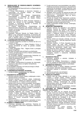 12/26
II - DESIGUALDADE DE DESENVOLVIMENTO ECONÔMICO-
SOCIAL NO MUNDO.
1. As Desigualdades de Desenvolvimento e a Organização do
Espaço Mundial.
2. A Europa Norte-Ocidental: a Economia Industrial; a
Urbanização; os Grandes Postos; as Grandes
Organizações Econômicas.
3. A Comunidade dos Estados Independentes:
Potencialidades e Limitações do Quadro Natural;
Características Principais do seu Quadro Político,
Econômico e Social.
4. Crescimento Industrial do Japão: Principais Indústrias e
fatores que influíram na sua localização. Problemas
Principais: a Insuficiência Agrícola, a Escassez de
Matérias-Primas. Demografia.
5. A América Anglo-Saxônica: Características do
Desenvolvimento Econômico dos Estados Unidos e do
Canadá. As Grandes Regiões Geo-econômica dos Estados
Unidos e do Canadá.
6. A América Latina:
7. População; Recursos Naturais da Região Andina. O
México e seu Crescimento Econômico. A Economia dos
Países da Região Platina. Comparação Sócio-econômica
entre a América Latina e a América Anglo-saxônica.
Principais Organizações Econômicas.
III - A ORGANIZAÇÃO DO ESPAÇO BRASILEIRO.
1. A Situação Geográfica do Brasil na América do Sul e no
contexto mundial.
2. A Estrutura Geológica e o Relevo Brasileiro: Forma e
agentes formadores do relevo; as grandes unidades
morfológicas.
3. A Rede Hidrográfica: Rios - Regime fluvial e principais
bacias hidrográficas.
4. Os Solos: principais solos do Brasil e sua distribuição.
5. O Clima: principais tipos de clima e fatores condicionantes
da diversificação climática.
6. As Formações Vegetais. Condicionantes Ambientais da
distribuição das formações vegetais no País.
7. Análise da população nacional.
8. Povoamento: Evolução do povoamento; a imigração
estrangeira no País.
9. As Cidades: Características do processo de urbanização,
hierarquia e rede urbana; as regiões metropolitanas.
10. O Espaço Agrário.
11. As atividades industriais e as fontes de energia no Brasil.
12. O comércio e os serviços.
13. Transportes e comunicações.
IV - A ORGANIZAÇÃO REGIONAL NO BRASIL.
1. As Macrorregiões e as diferenças inter-regionais.
MATEMÁTICA
I. FUNDAMENTOS ARITMÉTICOS.
1. Números naturais e inteiros: adição, multiplicação e ordem.
Números primos e compostos.
2. Números racionais e irracionais: adição, multiplicação,
divisão e ordem. Potência de expoente racional e real.
Irracionalidade de √2. Frações e dízimas periódicas.
3. Razões entre números e entre quantidades. Percentagens.
Proporcionalidade entre números e entre grandezas,
proporções e escalas. Regra de três simples e composta.
Juros simples. Média aritmética simples e ponderada e
média geométrica e média harmônica.
4. Funções: domínio, contra-domínio e imagem. Igualdade e
operações algébricas com funções. Composição de
funções. Funções sobrejetoras, injetoras e bijetoras.
Inversa de uma função. Gráficos de funções. Funções
pares e ímpares. Função do 1º grau, quadrática e modular.
Máximo e mínimo envolvendo função quadrática
trigonométrica.
5. Números complexos: representação e operações na forma
algébrica. Potências e raízes de um número complexo.
II. ÁLGEBRA E COMBINATÓRIA.
1. Polinômios: operações com polinômios. Teoremas do
rosto, D’Alambert e Briot-Rufini. Equações e Sistemas do
1º e 2º graus.
2. Função exponencial, suas propriedades e seu gráfico.
Problemas envolvendo crescimento ou decrescimento
exponencial de grandezas. Função logarítmica, suas
propriedades e seu gráfico. Equações exponenciais e
logarítmicas. Juros compostos.
3. Igualdade, soma e produto de matrizes de ordem não
superior a 3 x 3. Inversa de uma matriz 2 x 2 ou 3 x 3.
4. Determinantes - propriedades, regra de Sarrus,
Laplace Wandermound, Chió.
5. Princípio de Indução Finita. Seqüenciais numéricas.
Seqüenciais recorrentes. Progressões aritméticas e
geométricas. Termo geral e soma dos termos de uma
progressão aritmética ou geométrica finitas.
6. Análise Combinatória Simples (arranjo, combinação,
permutações).
III. GEOMETRIAETRIGONOMETRIA
1. Relações métricas nos triângulos e nos polígonos
regulares. Teorema de Pitágoras. Resolução de
triângulos: Teorema dos senos e dos cossenos.
Relações métricas na circunferência e no círculo. O
número π. Polígonos inscritos e circunscritos na
circunferência. Área de figuras planas: triângulos,
quadriláteros, polígonos regulares, círculos e setores
circulares.
2. Prismas, cilindro de revolução, pirâmide, cone reto,
seus troncos e esfera - área das superfícies, volume,
relações métricas.
3. Geometria Analítica - O Ponto, Equações da reta,
posição relativa de duas retas, paralelismo,
perpendicularismo, distância de um ponto a uma reta,
condição de alinhamento, ângulo entre retas.
Circunferências, Elipse, Hipérbole, e Parábola .
4. Medidas de arcos e ângulos em graus e radianos.
Funções trigonométricas: seno, cosseno, tangente,
cotangente, secante e cossecante. Identidades
fundamentais.
FÍSICA
I. GRANDEZAS FÍSICAS.
1. Grandezas escalares e vetoriais. Unidades e
Sistemas de Medidas.
2. Sistemas de unidades. Nomenclatura e relações
entre as unidades do Sistema Internacional. Unidades
de grandezas físicas, seus múltiplos e submúltiplos.
II. MECÂNICA DA PARTÍCULA.
1. Cinemática escalar e vetorial. Relações funcionais
entre posição, velocidade, aceleração e tempo.
2. Movimento uniforme e movimento uniformemente
variado.
3. Dinâmica da partícula. Leis de Newton.
4. Momento linear. Impulso de uma força.
III. TRABALHO E ENERGIA.
1. Trabalho total das forças aplicadas a um corpo.
Trabalho e energia cinética. Energia potencial
gravitacional. Forças conservativas e dissipativas.
Energia potencial elástica. Conservação da energia
mecânica. Potência. Conservação da energia.
Representação gráfica da variação da energia em
sistemas mecânicos simples.
2. Aplicações simples da lei da gravitação universal.
Movimento de um corpo no campo terrestre
IV. EQUILÍBRIO DE CORPOS RÍGIDOS, FLUIDOS.
CALOR E TEMPERATURA.
1. Centro de massa de um conjunto de massas
pontuais. Centro de massa de sólidos homogêneos
de formas geométricas simples. Torque de forças
coplanares que atuam sobre um corpo. Estática dos
sólidos. Equilíbrio de translação e de rotação.
Condições de equilíbrio para um corpo rígido.
2. Densidade de um corpo material. Densidade de um
fluido. Pressão de um fluido. Pressão manométrica e
pressão barométrica. Pressão atmosférica. Princípio
de Pascal. Empuxo e equilíbrio de corpos flutuantes.
Princípio de Arquimedes.
3. Comportamento de gases perfeitos em
transformações isotérmicas, isobáricas e
 