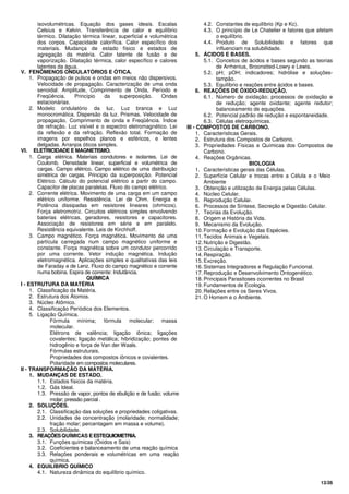13/26
isovolumétricas. Equação dos gases ideais. Escalas
Celsius e Kelvin. Transferência de calor e equilíbrio
térmico. Dilatação térmica linear, superficial e volumétrica
dos corpos. Capacidade calorífica. Calor específico dos
materiais. Mudança de estado físico e estados de
agregação da matéria. Calor latente de fusão e de
vaporização. Dilatação térmica, calor específico e calores
latentes da água.
V. FENÔMENOS ONDULATÓRIOS E ÓTICA.
1. Propagação de pulsos e ondas em meios não dispersivos.
Velocidade de propagação. Caracterização de uma onda
senoidal: Amplitude, Comprimento de Onda, Período e
Freqüência. Princípio da superposição. Ondas
estacionárias.
2. Modelo ondulatório da luz. Luz branca e Luz
monocromática. Dispersão da luz. Prismas. Velocidade de
propagação, Comprimento de onda e Freqüência. Índice
de refração. Luz visível e o espectro eletromagnético. Lei
da reflexão e da refração. Reflexão total. Formação de
imagens por espelhos planos e esféricos, e lentes
delgadas. Arranjos óticos simples.
VI. ELETRICIDADE E MAGNETISMO.
1. Carga elétrica. Materiais condutores e isolantes. Lei de
Coulomb. Densidade linear, superficial e volumétrica de
cargas. Campo elétrico. Campo elétrico de uma distribuição
simétrica de cargas. Princípio da superposição. Potencial
Elétrico. Cálculo do potencial elétrico a partir do campo.
Capacitor de placas paralelas. Fluxo do campo elétrico.
2. Corrente elétrica. Movimento de uma carga em um campo
elétrico uniforme. Resistência. Lei de Ohm. Energia e
Potência dissipadas em resistores lineares (ohmicos).
Força eletromotriz. Circuitos elétricos simples envolvendo
baterias elétricas, geradores, resistores e capacitores.
Associação de resistores em série e em paralelo.
Resistência equivalente. Leis de Kirchhoff.
3. Campo magnético. Força magnética. Movimento de uma
partícula carregada num campo magnético uniforme e
constante. Força magnética sobre um condutor percorrido
por uma corrente. Vetor indução magnética. Indução
eletromagnética. Aplicações simples e qualitativas das leis
de Faraday e de Lenz. Fluxo do campo magnético e corrente
numa bobina. Espira de corrente: Indutância.
QUÍMICA
I - ESTRUTURA DA MATÉRIA
1. Classificação da Matéria.
2. Estrutura dos Átomos.
3. Núcleo Atômico.
4. Classificação Periódica dos Elementos.
5. Ligação Química.
Fórmula mínima; fórmula molecular; massa
molecular.
Elétrons de valência; ligação iônica; ligações
covalentes; ligação metálica; hibridização; pontes de
hidrogênio e força de Van der Waals.
Fórmulas estruturais.
Propriedades dos compostos iônicos e covalentes.
Polaridade em compostos moleculares.
II - TRANSFORMAÇÃO DA MATÉRIA.
1. MUDANÇAS DE ESTADO.
1.1. Estados físicos da matéria.
1.2. Gás Ideal.
1.3. Pressão de vapor, pontos de ebulição e de fusão; volume
molar; pressão parcial.
2. SOLUÇÕES.
2.1. Classificação das soluções e propriedades coligativas.
2.2. Unidades de concentração (molaridade; normalidade;
fração molar; percentagem em massa e volume).
2.3. Solubilidade.
3. REAÇÕESQUÍMICAS EESTEQUIOMETRIA.
3.1. Funções químicas (Óxidos e Sais)
3.2. Coeficientes e balanceamento de uma reação química
3.3. Relações ponderais e volumétricas em uma reação
química.
4. EQUILÍBRIO QUÍMICO
4.1. Natureza dinâmica do equilíbrio químico.
4.2. Constantes de equilíbrio (Kp e Kc).
4.3. O princípio de Le Chatelier e fatores que afetam
o equilíbrio.
4.4. Produto de Solubilidade e fatores que
influenciam na solubilidade.
5. ÁCIDOS E BASES.
5.1. Conceitos de ácidos e bases segundo as teorias
de Arrhenius, Broonstted-Lowry e Lewis.
5.2. pH; pOH; indicadores; hidrólise e soluções-
tampão.
5.3. Equilíbrio e reações entre ácidos e bases.
6. REAÇÕES DE ÓXIDO-REDUÇÃO.
6.1. Número de oxidação; processos de oxidação e
de redução; agente oxidante; agente redutor;
balanceamento de equações.
6.2. Potencial padrão de redução e espontaneidade.
6.3. Células eletroquímicas.
III - COMPOSTOS DE CARBONO.
1. Características Gerais.
2. Estrutura dos Compostos de Carbono.
3. Propriedades Físicas e Químicas dos Compostos de
Carbono.
4. Reações Orgânicas.
BIOLOGIA
1. Características gerais das Células.
2. Superfície Celular e trocas entre a Célula e o Meio
Ambiente
3. Obtenção e utilização de Energia pelas Células.
4. Núcleo Celular.
5. Reprodução Celular.
6. Processos de Síntese, Secreção e Digestão Celular.
7. Teorias da Evolução.
8. Origem e História da Vida.
9. Mecanismo da Evolução.
10. Formação e Evolução das Espécies.
11. Tecidos Animais e Vegetais.
12. Nutrição e Digestão.
13. Circulação e Transporte.
14. Respiração.
15. Excreção.
16. Sistemas Integradores e Regulação Funcional.
17. Reprodução e Desenvolvimento Ontogenético.
18. Principais Parasitoses ocorrentes no Brasil
19. Fundamentos de Ecologia.
20. Relações entre os Seres Vivos.
21. O Homem e o Ambiente.
 