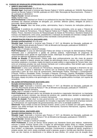 18/26
14. CURSOS DE GRADUAÇÃO OFERECIDOS PELA FACULDADE ASCES
• DIREITO (BACHARELADO)
Duração (mínima/máxima): 05 a 08 anos.
Situação legal: Autorizado a funcionar pelo Decreto Federal nº 45.816, publicado em 16/04/59. Reconhecido
através do Decreto Federal nº 62.059, publicado em 05/01/1968. Renovação de Reconhecimento - Portaria n°
29, publicada em 28/03/2012.
Regime Escolar: Seriado semestral.
Turno: manhã e noite.
Perfil Profissional: O Bacharel em Direito é um profissional da área das Ciências Humanas e Sociais. Exerce
atividades nas clássicas profissões de advogado, juiz, promotor, defensor público, delegado de polícia e
procurador, dentre inúmeras outras.
Campo de atuação: Atua nas áreas jurídica, administrativa, fiscal e financeira de instituições públicas e
privadas.
Diferencial: A existência de convênios celebrados com diversas instituições, entre as quais o Tribunal de
Justiça do Estado de Pernambuco, Tribunal Regional Federal da 5ª Região, Defensorias Públicas, Ministério
Público, Procon, Secretaria Executiva de Ressocialização do Estado de Pernambuco, Secretaria Estadual da
Criança e do Adolescente, entre outras, possibilitando a realização de atividades de extensão e estágio dentro
e fora da instituição e propiciando a pratica jurídica real desde o sexto período do curso.
• ADMINISTRAÇÃO PÚBLICA (BACHARELADO)
Duração (mínima/máxima): 04 a 08 anos
Situação legal: Autorizado a funcionar pela Portaria nº 1617, do Ministério da Educação, publicada em
13/11/09. Reconhecido através da Portaria nº 428, do Ministério da Educação, publicada em 30/08/2013.
Regime Escolar: Seriado semestral.
Turno: noite (1ª entrada) e manhã (2ª entrada)
Perfil Profissional: O curso de Administração Pública tem ênfase na formação de Administradores Públicos
habilitados para o planejamento e gestão de políticas públicas, implementação de programas de
responsabilidade social, gestão de organizações sociais, elaboração de programas governamentais, além de
atuação em agências reguladoras e de fomento social.
Campo de atuação: O Administrador Público pode atuar profissionalmente nos três níveis de governo
(municipal, estadual e federal) através dos órgãos da administração direta e indireta, tais como ministérios,
secretarias estaduais e municipais, órgãos de suporte ao poder público e organizações do Terceiro Setor, bem
como em empresas privadas nas suas diversas interfaces com a esfera pública. Está também apto a prestar
serviços de consultoria em planejamento e projetos.
Diferencial:É o único curso oferecido em Pernambuco, destacando-se pela integração e dinamismo de sua
matriz curricular, moderna e elaborada em sintonia com as Diretrizes Curriculares Nacionais, a qual está
organizada a partir de nove eixos de conhecimento: Administração Pública, Psicologia e Comportamento,
Finanças, Política e Sociedade, Direito, Formação e Pesquisa, Economia, Logística, Atualidades e Eletivas.
Igualmente apresenta como instrumento complementar de formação o LPPM/Laboratório de Políticas Públicas
Municipais, espaço de prática e de aproximação com o cotidiano da gestão pública municipal, com suporte de
consultoria.
• RELAÇÕES INTERNACIONAIS (BACHARELADO)
Duração (mínima/máxima): 04 a 08 anos
Situação Legal: Autorizado a funcionar pela Portaria nº 1617, do Ministério da Educação, publicada em
13/11/09. Reconhecido através da Portaria nº 195, do Ministério da Educação, publicada em 10/05/2013.
Regime Escolar: Seriado semestral
Turno: noite (1ª entrada) e manhã (2ª entrada)
Perfil Profissional: Apto para operar nas atividades de consultoria e negociação internacional, na importação
e exportação de bens e serviços, nas câmaras de comércio, etc., podendo atuar, também na elaboração de
políticas de cooperação e integração no contexto internacional.
Campo de atuação: Pode atuar na área governamental, com maior destaque na atividade diplomática; no
segmento privado, sobretudo como prospector de mercados e negociador internacional de empresas nacioanis
ou multinacionais; em organizações não-goveranamentais, bem como na atividade acadêmica.
Diferencial: Possui ênfase na área do Comércio Exterior, sendo o único no Estado com este perfil. Ademais,
oferece uma sólida formação nas área de Direito Internacional, Economia Internacional, Logística, Ciência
Política e Diplomacia.
• SERVIÇO SOCIAL (BACHARELADO)
Duração (mínima/máxima): 04 a 08 anos
Situação Legal: Autorizado a funcionar pela Portaria nº 1617, do Ministério da Educação, publicada em
13/11/09. Reconhecido através da Portaria nº 40, do Ministério da Educação, publicada em 14/02/2013.
Regime Escolar: Seriado semestral
Turno: noite (1ª entrada) e manhã (2ª entrada)
Perfil Profissional: O curso de Serviço Social prepara o(a) Assistente Social para elaborar, implementar,
executar e avaliar Políticas Sociais junto a órgãos da administração pública direta ou indireta, empresas
privadas, Organizações Não Governamentais, Organizações do Terceiro Setor e Organizações Populares.
Atua também, na elaboração, coordenação, execução, monitoramento e avaliação de planos, programas e
projetos sociais, bem como, presta orientação social a pessoas, grupos e famílias para identificar recursos e
fazer uso dos mesmos no atendimento e na defesa de seus direitos. Um campo novo de atuação do(a)
 