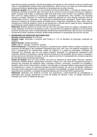22/26
execução de projetos ambientais. Através da avaliação de impactos ao meio ambiente, promove soluções que
visem à sustentabilidade ambiental dos empreendimentos, além de atuar nas áreas de conhecimento sobre
mudanças climáticas, epidemiologia ambiental e a recuperação dos recursos naturais.
Campo de atuação: Por se tratar de uma profissão fortemente demandada, o mercado de trabalho para o
Engenheiro Ambiental é bastante vasto. No cenário atual, momento em que se busca minimizar os impactos e
propor soluções mais limpas, o profissional desta área pode atuar como consultor e/ou projetista autônomo,
bem como em órgãos públicos de fiscalização, regulação e planejamento. Atua, também, nas empresas
estatais e privadas, sobretudo em indústrias de segmentos passíveis de maior atenção ambiental, além de
universidades (ensino e pesquisa) e em agências de desenvolvimento tecnológico. Diante desse quadro,
estima-se a abertura de inúmeros postos de trabalho para o Engenheiro Ambiental em todo o país, onde se
constata que a oferta de trabalho é maior do que aquela que o mercado atual é capaz de suprir, assegurando
ao profissional a oportunidade de efetiva atuação na área do curso.
Diferencial: Moderna dinâmica curricular com até cerca 20% da carga horária em estágio e atividades como:
cursos, palestras, seminários e congressos na área, o que permitirá a avaliação de impactos ao meio ambiente,
promover soluções que visem à sustentabilidade ambiental dos empreendimentos, além de atuar nas áreas de
conhecimento sobre mudanças climáticas, epidemiologia ambiental e a recuperação dos recursos naturais.
• ENGENHARIA DE PRODUÇÃO (BACHARELADO)
Duração (mínima/máxima): 05 a 08 anos
Situação Legal: Autorizado a funcionar pela Portaria nº 119, do Ministério da Educação, publicada em
15/03/13.
Regime Escolar: Seriado semestral
Turno: noite (1ª. entrada) / manhã (2ª. entrada)
Perfil Profissional: O Engenheiro de Produção é competente para trabalhar desde o projeto do produto, dos
processos de fabricação e das instalações necessárias para tanto, bem como nos aspectos estratégicos, tais
como o planejamento de investimentos, análise de negócios e a gestão de tecnologias. Participam da
integração dos diferentes elos de uma cadeia produtiva, buscando um planejamento cooperativo entre
empresas, clientes e fornecedores, visando oferecer produtos com alta qualidade, baixos custos e inovadores,
sempre atentos aos diferentes mercados. É, ainda, capaz de promover a transposição dos conceitos originários
da manufatura para as empresas de serviços.
Campo de atuação: Atua em vários setores, tais como as indústrias em geral (papel, fármacos, vestuário,
automóveis, eletrodomésticos, equipamentos, alimentos, móveis, etc.), bem como em empresas de serviços, a
exemplo das empresas de transporte aéreo, transporte marítimo, construção, consultoria em qualidade e
hospitais, dentre outras. Está presente, também, nas instituições e empresas públicas responsáveis pela oferta
de infraestrutura e, ainda, em empresas privadas de diversos setores, tais como os de petróleo, telefonia e
siderurgia. Exerce relevante função na gestão da produção e da qualidade; na gestão econômica, estratégica,
organizacional e ambiental; e na gestão da pesquisa operacional e do conhecimento organizacional.
Diferencial: Apresenta uma dinâmica curricular que proporciona o desenvolvimento de competências e
habilidades para atuação profissional no campo da Gestão de Petróleo e Gás, na Gestão Industrial da
Produção, bem como na Gestão de Serviços.
 