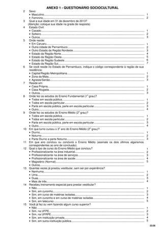 23/26
ANEXO 1 - QUESTIONÁRIO SOCIOCULTURAL
2 Sexo:
• Masculino....................................................................................................................................
• Feminino.....................................................................................................................................
1
2
3 Qual a sua idade em 31 de dezembro de 2013?
(Atenção: coloque sua idade na grade de resposta)
4 Estado Civil:
• Casado........................................................................................................................................
• Solteiro........................................................................................................................................
• Outros.........................................................................................................................................
1
2
3
5 Onde reside:
• Em Caruaru.................................................................................................................................
• Outra cidade de Pernambuco.....................................................................................................
• Outro Estado da Região Nordeste..............................................................................................
• Estado da Região Norte..............................................................................................................
• Estado da Região Oeste.............................................................................................................
• Estado da Região Sudeste.........................................................................................................
• Estado da Região Sul.................................................................................................................
1
2
3
4
5
6
7
6 Se você reside no Estado de Pernambuco, indique o código correspondente à região de sua
residência:
• Capital/Região Metropolitana......................................................................................................
• Zona da Mata..............................................................................................................................
• Agreste/Sertão............................................................................................................................
1
2
3
7 Reside em:
• Casa Própria...............................................................................................................................
• Casa Alugada.............................................................................................................................
• Outros.........................................................................................................................................
1
2
3
8 Onde fez os estudos do Ensino Fundamental (1
o
grau)?
• Todos em escola pública............................................................................................................
• Todos em escola particular.........................................................................................................
• Parte em escola pública, parte em escola particular..................................................................
• Outro...........................................................................................................................................
1
2
3
4
9 Onde fez os estudos do Ensino Médio (2
o
grau)?
• Todos em escola pública............................................................................................................
• Todos em escola particular.........................................................................................................
• Parte em escola pública, parte em escola particular..................................................................
• Outro...........................................................................................................................................
1
2
3
4
10 Em que turno cursou o 3
o
ano do Ensino Médio (2
o
grau)?
• Diurno.........................................................................................................................................
• Noturno.......................................................................................................................................
• Parte Diurno e parte Noturno......................................................................................................
1
2
3
11 Em que ano concluiu ou concluirá o Ensino Médio (assinale os dois últimos algarismos
correspondentes ao ano de conclusão).
12 Qual o tipo de curso do Ensino Médio que concluiu?
• Profissionalizante na área industrial...........................................................................................
• Profissionalizante na área de serviços.......................................................................................
• Profissionalizante na área de saúde...........................................................................................
• Magistério (Normal)....................................................................................................................
• Outros.........................................................................................................................................
1
2
3
4
5
13 Quantas vezes já prestou vestibular, sem ser por experiência?
• Nenhuma....................................................................................................................................
• Uma............................................................................................................................................
• Duas............................................................................................................................................
• Mais de três................................................................................................................................
1
2
3
4
14 Recebeu treinamento especial para prestar vestibular?
• Não.............................................................................................................................................
• Sim, em cursinho........................................................................................................................
• Sim, em curso de matérias isoladas...........................................................................................
• Sim, em cursinho e em curso de matérias isoladas...................................................................
• Sim, em telecurso ......................................................................................................................
1
2
3
4
5
15 Você já fez ou vem fazendo algum curso superior?
• Não ............................................................................................................................................
• Sim, na UFPE.............................................................................................................................
• Sim, na UFRPE...........................................................................................................................
• Sim, em instituição privada.........................................................................................................
• Sim, em outra instituição pública................................................................................................
1
2
3
4
5
 