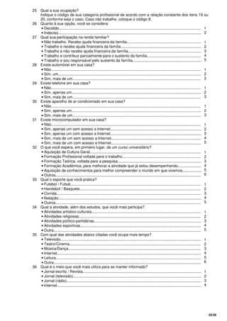 25/26
25 Qual a sua ocupação?
Indique o código de sua categoria profissional de acordo com a relação constante dos itens 19 ou
20, conforme seja o caso. Caso não trabalhe, coloque o código 8.
26 Quanto à sua opção, você se considera:
• Decidido......................................................................................................................................
• Indeciso.......................................................................................................................................
1
2
27 Qual sua participação na renda familiar?
• Não trabalho. Recebo ajuda financeira da família......................................................................
• Trabalho e recebo ajuda financeira da família............................................................................
• Trabalho e não recebo ajuda financeira da família.....................................................................
• Trabalho e contribuo parcialmente para o sustento da família...................................................
• Trabalho e sou responsável pelo sustento da família.................................................................
1
2
3
4
5
28 Existe automóvel em sua casa?
• Não.............................................................................................................................................
• Sim, um.......................................................................................................................................
• Sim, mais de um.........................................................................................................................
1
2
3
29 Existe telefone em sua casa?
• Não.............................................................................................................................................
• Sim, apenas um..........................................................................................................................
• Sim, mais de um.........................................................................................................................
1
2
3
30 Existe aparelho de ar-condicionado em sua casa?
• Não.............................................................................................................................................
• Sim, apenas um..........................................................................................................................
• Sim, mais de um.........................................................................................................................
1
2
3
31 Existe microcomputador em sua casa?
• Não.............................................................................................................................................
• Sim, apenas um sem acesso a Internet......................................................................................
• Sim, apenas um com acesso a Internet......................................................................................
• Sim, mais de um sem acesso a Internet.....................................................................................
• Sim, mais de um com acesso a Internet.....................................................................................
1
2
3
4
5
32 O que você espera, em primeiro lugar, de um curso universitário?
• Aquisição de Cultura Geral.........................................................................................................
• Formação Profissional voltada para o trabalho..........................................................................
• Formação Teórica, voltada para a pesquisa...............................................................................
• Formação Acadêmica, para melhorar a atividade que já estou desempenhando......................
• Aquisição de conhecimentos para melhor compreender o mundo em que vivemos..................
• Outros.........................................................................................................................................
1
2
3
4
5
6
33 Qual o esporte que você pratica?
• Futebol / Futsal...........................................................................................................................
• Handebol / Basquete..................................................................................................................
• Corrida........................................................................................................................................
• Natação.......................................................................................................................................
• Outros.........................................................................................................................................
1
2
3
4
5
34 Qual a atividade, além dos estudos, que você mais participa?
• Atividades artístico-culturais.......................................................................................................
• Atividades religiosas...................................................................................................................
• Atividades político-partidárias.....................................................................................................
• Atividades esportivas..................................................................................................................
• Outra...........................................................................................................................................
1
2
3
4
5
35 Com qual das atividades abaixo citadas você ocupa mais tempo?
• Televisão.....................................................................................................................................
• Teatro/Cinema............................................................................................................................
• Música/Dança.............................................................................................................................
• Internet........................................................................................................................................
• Leitura.........................................................................................................................................
• Outra...........................................................................................................................................
1
2
3
4
5
6
36 Qual é o meio que você mais utiliza para se manter informado?
• Jornal escrito / Revista................................................................................................................
• Jornal (televisão).........................................................................................................................
• Jornal (rádio)...............................................................................................................................
• Internet........................................................................................................................................
1
2
3
4
 