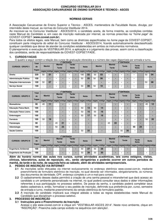 3/26
CONCURSO VESTIBULAR 2014
ASSOCIAÇÃO CARUARUENSE DE ENSINO SUPERIOR E TÉCNICO - ASCES
NORMAS GERAIS
A Associação Caruaruense de Ensino Superior e Técnico - ASCES, mantenedora da Faculdade Asces, divulga, por
intermédio deste manual, as normas do Concurso Vestibular 2014.
Ao inscrever-se no Concurso Vestibular - ASCES/2014, o candidato aceita, de forma irrestrita, as condições contidas
neste Manual do Candidato e, em caso de inscrição realizada por internet, as normas prescritas na “home page” da
COVEST-COPSET (www.covest.com.br).
Para todos os efeitos legais, este Manual, bem como as diretrizes especificadas na home page da COVEST-COPSET,
constituem parte integrante do edital do Concurso Vestibular - ASCES/2014, ficando automaticamente desclassificado
qualquer candidato que deixar de atender às condições estabelecidas em ambos os instrumentos normativos.
O planejamento e execução do VESTIBULAR 2014, a aplicação e o julgamento das provas, assim como a classificação
dos candidatos, serão de responsabilidade da COVEST-COPSET/FADE.
1. CURSOS/VAGAS
O quadro a seguir contém a relação dos cursos de graduação oferecidos e o número das vagas disponíveis por entrada e turno.
1a
ENTRADA 2a
ENTRADA
Manhã
Manhã/
Tarde
Tarde/
Noite
Noite Manhã
Manhã/
Tarde
Tarde Tarde
Noite
NoiteCURSOS / GRUPO I
Total
de
Vagas
vagas código vagas código vagas código vagas código vagas código vagas código vagas código vagas código vagas código
Direito 330 50 01 - - - - 180 02 50 03 - - - - - 50 04
Administração Pública 100 - - - - - - 50 05 50 06 - - - - - - -
Relações Internacionais 100 50 07 - - - - - - - - - - - - - 50 08
Serviço Social 100 - - - - - - 50 09 50 10 - - - - - - -
1a
ENTRADA 2a
ENTRADA
Manhã
Manhã/
Tarde
Tarde/
Noite
Noite Manhã
Manhã/
Tarde
Tarde Tarde
Noite
NoiteCURSOS / GRUPO II
Total
de
Vagas
vagas código vagas código vagas código vagas código vagas código vagas código vagas código vagas código vagas código
Biomedicina 90 45 11 - - - - - - - - - - - - - - 45 12
Educação Física Bach. 100 - - - - - - 50 13 50 14 - - - - - - - -
Educação Física Licenc. 100 - - - - - - 50 15 50 16 - - - - - - - -
Enfermagem 100 - - - - - - 50 17 50 18 - - - - - - - -
Farmácia 100 50 19 - - - - - - - - - - - - - - 50 20
Fisioterapia 90 - - 45 21 - - - - - - 45 22 - - - - - -
Odontologia 100 - - 50 23 - - - - - - - - - - 50 24 - -
Saúde Coletiva 100 - - - - - - 50 25 - - - - 50 26 - - - -
1a
ENTRADA 2a
ENTRADA
Manhã
Manhã/
Tarde
Tarde/
Noite
Noite Manhã
Manhã/
Tarde
Tarde Tarde
Noite
NoiteCURSOS / GRUPO III
Total
de
Vagas
vagas código vagas código vagas código vagas código vagas código vagas código vagas código vagas código vagas código
Engenharia Ambiental 100 - - - - - - 50 27 50 28 - - - - - - - -
Engenharia de Produção 100 - - - - - - 50 29 50 30 - - - - - - - -
Além do horário normal das aulas nos cursos, outras atividades acadêmicas, tais como estágios, visitas,
clínicas, laboratórios, aulas de reposição, etc., serão obrigatórias e poderão ocorrer em outros períodos da
manhã, da tarde e da noite, de segunda-feira ao sábado, além de atividades semipresenciais.
2. PEDIDO DE INSCRIÇÃO VIA INTERNET
2.1 As inscrições serão efetuadas via internet exclusivamente no endereço eletrônico www.covest.com.br, mediante
preenchimento de formulário eletrônico de inscrição, no qual deverão ser informados, obrigatoriamente, os números
dos documentos de identidade, CPF, endereço completo e um e-mail para contato.
2.2 O cadastramento desses dados permitirá a criação de uma senha pessoal e intransferível que dará acesso ao
candidato a um ambiente personalizado na internet, no qual poderá consultar seus dados e obter informações
referentes à sua participação no processo seletivo. De posse da senha, o candidato poderá completar seus
dados cadastrais e, então, formalizar o seu pedido de inscrição, definindo sua preferência por, curso, semestre
de entrada e turno, mediante preenchimento da versão eletrônica do formulário padrão.
2.3 A inscrição do candidato implicará sua integral adesão a todas as regras estabelecidas neste Manual do
Candidato que disciplinam o processo seletivo.
3. PROCESSO DE INSCRIÇÃO
3.1 Instruções para o Preenchimento da Inscrição
Acesse o site www.covest.com.br e clique em “VESTIBULAR ASCES 2014”. Neste novo ambiente, clique em
“INSCRIÇÃO”. Preencha cada campo exibido na sequência com atenção!.
 