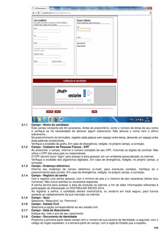 4/26
3.1.1 Campo - Nome do candidato
Este campo comporta até 40 caracteres. Antes de preenchê-lo, conte o número de letras de seu nome
e verifique se há necessidade de abreviar algum sobrenome. Não abrevie o nome nem o último
sobrenome.
No preenchimento do formulário, registre cada palavra sem espaço entre letras, deixando um espaço entre
duas palavras consecutivas.
Verifique a exatidão da grafia. Em caso de divergência, redigite, no próprio campo, a correção.
3.1.2 Campo - Cadastro de Pessoas Físicas - CPF
Ao preencher o campo, informe o número completo de seu CPF, incluindo os dígitos de controle. Não
utilize o CPF dos seus pais ou responsáveis.
O CPF servirá como “login” para acesso à área pessoal, em um ambiente personalizado na internet.
Verifique a exatidão dos algarismos digitados. Em caso de divergência, redigite, no próprio campo, a
correção.
3.1.3 Campo - Endereço eletrônico
Informe seu endereço de correio eletrônico (e-mail), para eventuais contatos. Verifique se o
preenchimento está correto. Em caso de divergência, redigite, no próprio campo, a correção.
3.1.4 Campo - Registro de senha
Crie e registre uma senha pessoal, com o mínimo de seis e o máximo de dez caracteres (letras e/ou
números). Não inclua acentos ou caracteres especiais.
A senha servirá para acessar a área de consulta na internet, a fim de obter informações referentes à
participação do interessado no VESTIBULAR ASCES 2014.
Ao registrar a senha, o candidato deverá memorizá-la, ou anotá-la em local seguro, para futuros
acessos ao cadastramento da sua inscrição via internet.
3.1.5 Campo - Sexo
Selecione: “Masculino” ou “Feminino”.
3.1.6 Campo - Estado Civil
Selecione a opção correspondente ao seu estado civil.
3.1.7 Campo - Data de Nascimento
Indique dia, mês e ano de seu nascimento.
3.1.8 Campo - Documento de identidade
Preencha a primeira parte deste campo com o número de sua carteira de identidade; a segunda, com o
código do órgão expedidor; e a terceira parte do campo, com a sigla do Estado que a expediu.
 