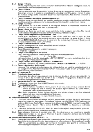 5/26
3.1.9 Campo - Telefone
Informe, na primeira parte deste campo, um número de telefone fixo, indicando o código de área e, na
segunda parte, um número de telefone celular.
3.1.10 Campo - Filiação
Preencha a primeira parte do campo com o nome de seu pai, e a segunda com o nome de sua mãe.
Este campo comporta 40 caracteres para cada parte. Antes de preenchê-las, conte o número de letras
dos nomes e verifique se há necessidade de abreviar algum sobrenome. Não abrevie o nome nem o
último sobrenome.
3.1.11 Campo - Candidato portador de necessidades especiais
Assinale o campo correspondente à sua condição, escolhendo uma dentre as alternativas: deficiência
visual (cegueira total, visão subnormal ou baixa visão); deficiência auditiva ou deficiência motora.
3.1.12 Campo - Endereço
Digitar primeiro o CEP do seu endereço e, em seguida, fornecer as informações solicitadas no
formulário. Caso não saiba o CEP, faça a consulta online.
3.1.13 Campo - Opção por Curso
Selecionar um Curso, de acordo com a sua preferência, dentre as opções oferecidas. Não haverá
possibilidade de alteração do Curso após o encerramento do período de inscrições.
3.1.14 Campo - Ordem de preferência por Entrada e Turno
Indique suas preferências de entrada/turno. Você poderá optar por uma ou mais de uma
entrada(s)/turno(s) no curso que pretende concorrer, conforme consta na tabela do Item 1 deste
manual (CURSOS/VAGAS). Caso deixe de indicar uma das opções disponíveis, você não concorrerá
às vagas correspondentes àquele turno/entrada.
3.1.15 Campo - Estabelecimento de Ensino
Indique o estabelecimento de ensino responsável pela sua formação.
3.1.16 Campo - Língua Estrangeira:
Os candidatos deverão escolher uma dentre as opções:
1 – Inglês e 2 - Espanhol
3.1.17 Campo - Local de aplicação das provas
Para a realização das provas, opte por apenas uma dentre as localidades abaixo:
[ ] Caruaru (PE) [ ] Recife (PE)
Na impossibilidade de atender à sua opção, a COVEST/COPSET se reserva o direito de alocá-lo em
outra cidade, próxima àquela selecionada.
3.1.18 Campo - Número de inscrição no ENEM-2011 ou ENEM-2012
Preencha o campo com seu número de inscrição no ENEM-2011 ou ENEM-2012 (12 dígitos).
3.1.19 Campo - Questionário Sociocultural
No Anexo 11, o candidato encontrará perguntas relativas tanto a sua trajetória educacional quanto a
sua situação familiar. Tais informações não interferem na sua classificação. Servem apenas para traçar
o perfil sociocultural dos candidatos.
3.2 PERÍODO DE INSCRIÇÃO
3.2.1 Período e local das inscrições
As inscrições deverão ser requeridas por meio da internet, através do site www.covest.com.br, no
período de 0h do dia 21/10/2013 até às 18h do dia 11/11/2013, com pagamento de boleto na rede
bancária ou nos agentes lotéricos até a mesma data.
3.2.2 Valor e Quitação da Taxa de Inscrição.
3.2.3 O valor da taxa de inscrição, é de R$ 95,00 (noventa e cinco reais).
3.2.4 Formalização da Inscrição
3.2.4.1 Para formalizar a inscrição via internet, através do site www.covest.com.br, o candidato deverá
efetuar a quitação da taxa de inscrição em qualquer agência bancária ou agente lotérico,
respeitando o valor especificado no item 3.2.2.1.
3.2.4.2 Caso o pagamento da taxa de inscrição tenha sido feito em cheque, a inscrição só estará
assegurada após a compensação do referido cheque.
3.2.4.3 A taxa de inscrição, uma vez paga, não será devolvida.
3.3 Candidatos Portadores de Deficiência.
3.3.1 O candidato portador de deficiência física, visual ou auditiva deverá requerer, por escrito, atendimento
especial em instalações apropriadas à Comissão de Vestibular, na COVEST-COPSET (Rua Amaury de
Medeiros, 206, Derby - Recife/PE), ou protocolar junto à Secretaria da ASCES (Avenida Portugal, 584 -
Bairro Universitário - Caruaru - PE), no período de 21/10 a 11/11/2013, nos dias úteis, no horário das
9h às 17h.
3.3.2 O deficiente visual (cego ou com baixa visão) terá a leitura de sua prova feita por pessoa qualificada,
quando solicitado formalmente, ou transcrita em braile.
3.3.3 Os portadores de deficiência de que trata o item 3.3.1 deverão anexar ao seu requerimento atestado
médico especificando o tipo e o grau de deficiência de que é portador, bem como as recomendações
médicas para atendimento especial.
3.4 Comunicado de Confirmação de Inscrição - CCI.
3.4.1 Realizada a inscrição eletrônica e comprovado o pagamento da taxa de inscrição, a COVEST-COPSET
disponibilizará no endereço eletrônico www.covest.com.br o Comunicado de Confirmação de Inscrição
- CCI, no qual constarão os dados e as informações necessárias para garantir a participação do
interessado no processo seletivo, tal como solicitado na Inscrição.
 