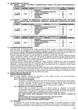7/26
4.3 CRONOGRAMA DAS PROVAS
4.3.1 GRUPO I - CURSO DE DIREITO, ADMINISTRAÇÃO PÚBLICA, RELAÇÕES INTERNACIONAIS E
SERVIÇO SOCIAL.
DATA HORÁRIO PARTE PROVAS
Nº
QUESTÕES
DURAÇÃO
1 REDAÇÃO -
2
LÍNGUA PORTUGUESA/LITERATURA
LÍNGUA ESTRANGEIRA
17
0817/11/2013
DOMINGO
13h30
3
MATEMÁTICA
HISTÓRIA
GEOGRAFIA
08
12
12
4h30
4.3.2 GRUPO II - CURSOS DE BIOMEDICINA, EDUCAÇÃO FÍSICA (BACHARELADO), EDUCAÇÃO
FÍSICA (LICENCIATURA), ENFERMAGEM, FARMÁCIA, FISIOTERAPIA, ODONTOLOGIA E SAÚDE
COLETIVA.
DATA HORÁRIO PARTE PROVAS NºQUESTÕES DURAÇÃO
1 REDAÇÃO -
2
LÍNGUA PORTUGUESA/LITERATURA
LÍNGUA ESTRANGEIRA
17
08
17/11/2013
DOMINGO
13h30
3
MATEMÁTICA
BIOLOGIA
QUÍMICA
FÍSICA
08
08
08
08
4h30
4.3.3 GRUPO III - CURSOS DE ENGENHARIA AMBIENTAL E ENGENHARIA DE PRODUÇÃO.
DATA HORÁRIO PARTE PROVAS NºQUESTÕES DURAÇÃO
1 REDAÇÃO -
2
LÍNGUA PORTUGUESA/LITERATURA
LÍNGUA ESTRANGEIRA
17
0817/11/2013
DOMINGO
13h30
3
MATEMÁTICA
QUÍMICA
FÍSICA
12
10
10
4h30
4.4 RECOMENDAÇÕES IMPORTANTES
No dia de prova, os candidatos devem chegar ao prédio às 12h30, munidos de caneta esferográfica azul ou
preta, documento de identidade e de seu cartão de inscrição. A entrada do candidato no seu prédio será
permitida apenas até às 13h30 (horário oficial para o Recife e Caruaru). Não serão admitidos candidatos em
locais diferentes daqueles expressamente designados no cartão de inscrição para as provas.
Durante a aplicação das provas, não será permitido ao candidato o uso de livros, manuais, réguas de cálculos,
ábacos, calculadoras, relógios munidos com calculadoras ou aparelhos de telecomunicação, telefones móveis
(celulares),tablets, pagers (bips) ou qualquer tipo de equipamento de telecomunicação.É vedado também ao
candidato o uso de chapéu, boné, touca ou equivalente.
A COVEST-COPSET poderá aplicar detectores de metais, promover filmagens e/ou recolher impressões
digitais para controle e identificação dos candidatos. Se ocorrer perda ou roubo do cartão e/ou da Carteira de
Identidade, o candidato deverá procurar o Chefe do Prédio, que poderá autorizar o candidato a realizar aquele
exame, à vista de outros documentos que o identifiquem.
É importante observar que os fiscais de sala não estão autorizados a fazer retificação de qualquer natureza nas
instruções ou no enunciado das questões da prova. Se o próprio Chefe do Prédio, reconhecido por um dístico
bem visível, não percorrer pessoalmente as salas, avisando sobre alguma retificação, o candidato não deverá
fazer nada que contrarie o que especifica seu caderno de provas.
4.5 FORMULÁRIOS DE RESPOSTAS
PROVAS ESCRITAS/OBJETIVAS
4.5.1 As provas objetivas constarão de questões do tipo múltipla escolha, com cinco alternativas,
apresentando apenas uma resposta correta.
4.5.1.1 Formulário de Respostas
Ao recebê-lo, o candidato deve conferir seu número de inscrição e, antes de marcá-lo, deve certificar-
se de que o formulário corresponde ao conjunto de provas que está realizando. Essas informações se
encontram registradas na parte superior do formulário. Qualquer engano não reclamado pelo
candidato no início de cada prova implicará prejuízo irreversível para o candidato.
4.5.1.2 Marcação do Formulário de Respostas
Resolva todas as questões da prova e só depois marque as respostas no formulário
correspondente. Após as marcações, verifique se essas preencheram os alvéolos. As marcações
são definitivas, não podendo ser apagadas ou rasuradas. O alvéolo de FALTA nunca deve ser
marcado pelo candidato, pois a marcação implicará sua eliminação do concurso.
Obs.: Utilize apenas caneta esferográfica de cor azul ou preta para marcar o formulário de
respostas.
Assinale sempre com marcas escuras preenchendo todo o espaço do alvéolo.
Não suje, não amasse e não dobre a formulário de respostas.
Não marque nas áreas reservadas à COVEST/COPSET.
4.5.2 REDAÇÃO
Na Redação não haverá formulário para marcação de respostas. O candidato receberá uma folha
pautada para a produção do texto solicitado. Ao recebê-la, deverá conferir imediatamente os dados
impressos na parte superior, onde constam seu nome e número de inscrição, entre outras informações,
 