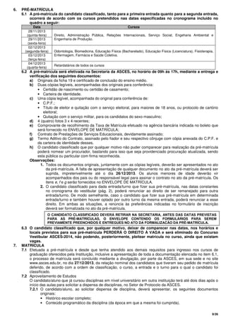 9/26
6. PRÉ-MATRÍCULA
6.1 A pré-matrícula do candidato classificado, tanto para a primeira entrada quanto para a segunda entrada,
ocorrerá de acordo com os cursos pretendidos nas datas especificadas no cronograma incluído no
quadro a seguir:
Data Cursos
28/11/2013
(quinta-feira)
29/11/2013
(sexta-feira)
Direito, Administração Pública, Relações Internacionais, Serviço Social, Engeharia Ambiental e
Engenharia de Produção.
02/12/2013
(segunda-feira)
03/12/2013
(terça-feira)
Odontologia, Biomedicina, Educação Física (Bacharelado), Educação Física (Licenciatura), Fisioterapia,
Enfermagem, Farmácia e Saúde Coletiva.
04/12/2013
(quarta-feira)
Retardatários de todos os cursos
6.2 A pré-matrícula será efetivada na Secretaria da ASCES, no horário de 09h às 17h, mediante a entrega e
verificação dos seguintes documentos:
a) Originais da ficha 19 e certificado de conclusão do ensino médio.
b) Duas cópias legíveis, acompanhadas dos originais para conferência:
• Certidão de nascimento ou certidão de casamento;
• Carteira de identidade.
c) Uma cópia legível, acompanhada do original para conferência de:
• C.P.F.;
• Título de eleitor e quitação com o serviço eleitoral, para maiores de 18 anos, ou protocolo de cartório
eleitoral;
• Quitação com o serviço militar, para os candidatos do sexo masculino;
d) 4 (quatro) fotos 3 x 4 recentes;
e) Comprovante de recolhimento da Taxa de Matrícula efetuado na agência bancária indicada no boleto que
será fornecido no ENVELOPE DE MATRÍCULA;
f) Contrato de Prestações de Serviços Educacionais, devidamente assinado;
g) Termo Aditivo do Contrato, assinado pelo fiador e seu respectivo cônjuge com cópia anexada do C.P.F. e
da carteira de identidade desses.
h) O candidato classificado que por qualquer motivo não puder comparecer para realização da pré-matrícula
poderá nomear um procurador, bastando para isso que seja providenciado procuração atualizada, sendo
esta pública ou particular com firma reconhecida.
Observações:
1. Todos os documentos originais, juntamente com as cópias legíveis, deverão ser apresentados no ato
da pré-matrícula. A falta de apresentação de qualquer documento no ato da pré-matrícula deverá ser
suprida, impreterivelmente até o dia 26/12/2013. Os alunos menores de idade deverão vir
acompanhados dos pais ou do responsável legal para assinar o contrato no ato da pré-matrícula. Os
itens e, f e g serão fornecidos no ENVELOPE DE MATRÍCULA.
2. O candidato classificado para dada entrada/turno que fizer sua pré-matrícula, nas datas constantes
no cronograma do vestibular (pág. 2), poderá renunciar ao direito de ser remanejado para outra
entrada/turno. De modo semelhante, caso o candidato que fizer sua pré-matrícula em determinada
entrada/turno e também houver optado por outro turno da mesma entrada, poderá renunciar a esse
direito. Em ambas as situações, a renúncia às preferências indicadas no formulário de inscrição
deverá ser formalizada no ato da pré-matrícula.
6.3 O candidato classificado que, por qualquer motivo, deixar de comparecer nas datas, nos horários e
locais previstos para sua pré-matrícula PERDERÁ O DIREITO À VAGA e será eliminado do Concurso
Vestibular ASCES-2014, não podendo, posteriormente, pleitear matrícula no curso, ainda que existam
vagas.
7. MATRÍCULA
7.1 Efetuada a pré-matrícula e desde que tenha atendido aos demais requisitos para ingresso nos cursos de
graduação oferecidos pela Instituição, inclusive a apresentação de toda a documentação elencada no item 6.1,
o processo de matrícula será concluído mediante a divulgação, por parte da ASCES, em sua sede e no site
www.asces.edu.br, no dia 27/12/2013, da relação nominal dos candidatos que tiveram seu pedido de matrícula
deferido, de acordo com a ordem de classificação, o curso, a entrada e o turno para o qual o candidato foi
classificado.
7.2 Aproveitamento de Estudos
O candidato/aluno que já cursou disciplinas em nível universitário em outra instituição terá até dois dias após o
início das aulas para solicitar a dispensa de disciplinas, no Setor de Protocolo da ASCES.
7.2.1 O candidato/aluno, ao solicitar dispensa de disciplina, deverá apresentar, os seguintes documentos
originais:
• Histórico escolar completo;
• Conteúdo programático da disciplina (da época em que a mesma foi cumprida).
O CANDIDATO CLASSIFICADO DEVERÁ RETIRAR NA SECRETARIA, ANTES DAS DATAS PREVISTAS
PARA AS PRÉ-MATRÍCULAS, O ENVELOPE CONTENDO OS FORMULÁRIOS PARA SEREM
PREVIAMENTE PREENCHIDOS E ENTREGUES NO ATO DA FORMALIZAÇÃO DA PRÉ-MATRÍCULA.
 