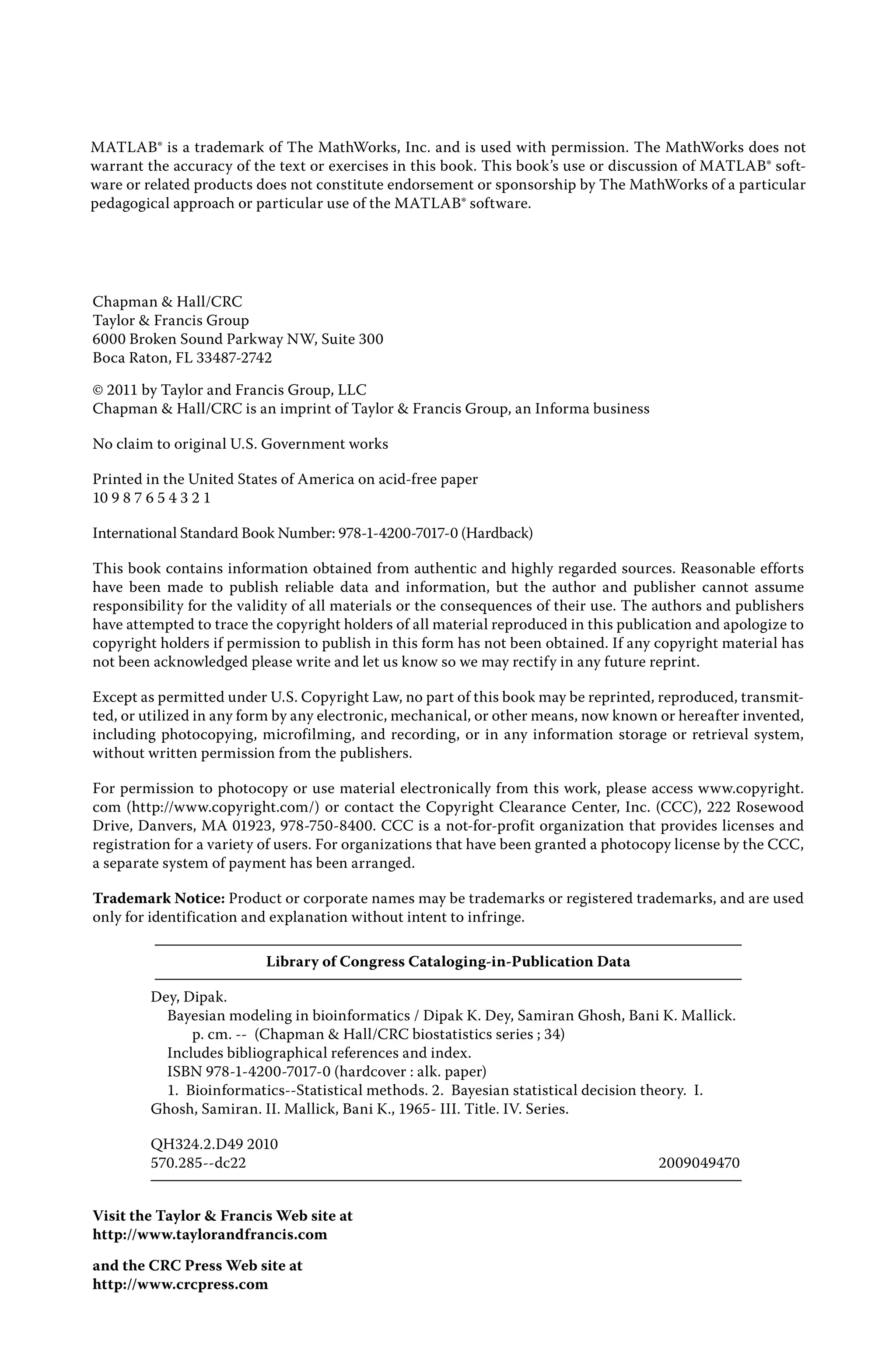 MATLAB® is a trademark of The MathWorks, Inc. and is used with permission. The MathWorks does not
warrant the accuracy of the text or exercises in this book. This book’s use or discussion of MATLAB® soft-
ware or related products does not constitute endorsement or sponsorship by The MathWorks of a particular
pedagogical approach or particular use of the MATLAB® software.
Chapman & Hall/CRC
Taylor & Francis Group
6000 Broken Sound Parkway NW, Suite 300
Boca Raton, FL 33487-2742
© 2011 by Taylor and Francis Group, LLC
Chapman & Hall/CRC is an imprint of Taylor & Francis Group, an Informa business
No claim to original U.S. Government works
Printed in the United States of America on acid-free paper
10 9 8 7 6 5 4 3 2 1
International Standard Book Number: 978-1-4200-7017-0 (Hardback)
This book contains information obtained from authentic and highly regarded sources. Reasonable efforts
have been made to publish reliable data and information, but the author and publisher cannot assume
responsibility for the validity of all materials or the consequences of their use. The authors and publishers
have attempted to trace the copyright holders of all material reproduced in this publication and apologize to
copyright holders if permission to publish in this form has not been obtained. If any copyright material has
not been acknowledged please write and let us know so we may rectify in any future reprint.
Except as permitted under U.S. Copyright Law, no part of this book may be reprinted, reproduced, transmit-
ted, or utilized in any form by any electronic, mechanical, or other means, now known or hereafter invented,
including photocopying, microfilming, and recording, or in any information storage or retrieval system,
without written permission from the publishers.
For permission to photocopy or use material electronically from this work, please access www.copyright.
com (http://www.copyright.com/) or contact the Copyright Clearance Center, Inc. (CCC), 222 Rosewood
Drive, Danvers, MA 01923, 978-750-8400. CCC is a not-for-profit organization that provides licenses and
registration for a variety of users. For organizations that have been granted a photocopy license by the CCC,
a separate system of payment has been arranged.
Trademark Notice: Product or corporate names may be trademarks or registered trademarks, and are used
only for identification and explanation without intent to infringe.
Library of Congress Cataloging‑in‑Publication Data
Dey, Dipak.
Bayesian modeling in bioinformatics / Dipak K. Dey, Samiran Ghosh, Bani K. Mallick.
p. cm. ‑‑ (Chapman & Hall/CRC biostatistics series ; 34)
Includes bibliographical references and index.
ISBN 978‑1‑4200‑7017‑0 (hardcover : alk. paper)
1. Bioinformatics‑‑Statistical methods. 2. Bayesian statistical decision theory. I.
Ghosh, Samiran. II. Mallick, Bani K., 1965‑ III. Title. IV. Series.
QH324.2.D49 2010
570.285‑‑dc22 2009049470
Visit the Taylor & Francis Web site at
http://www.taylorandfrancis.com
and the CRC Press Web site at
http://www.crcpress.com
 