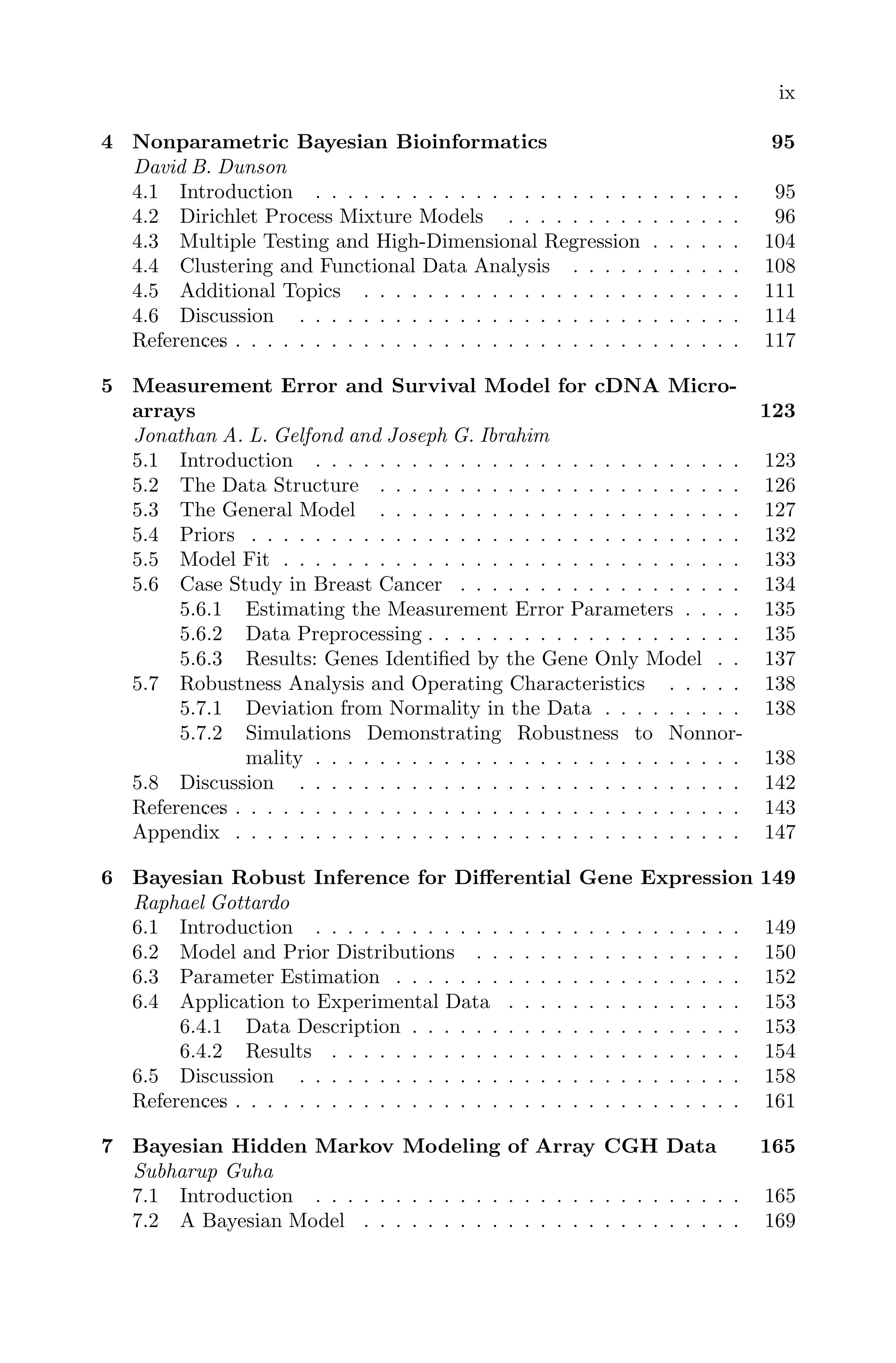 ix
4 Nonparametric Bayesian Bioinformatics 95
David B. Dunson
4.1 Introduction . . . . . . . . . . . . . . . . . . . . . . . . . . . 95
4.2 Dirichlet Process Mixture Models . . . . . . . . . . . . . . . 96
4.3 Multiple Testing and High-Dimensional Regression . . . . . . 104
4.4 Clustering and Functional Data Analysis . . . . . . . . . . . 108
4.5 Additional Topics . . . . . . . . . . . . . . . . . . . . . . . . 111
4.6 Discussion . . . . . . . . . . . . . . . . . . . . . . . . . . . . 114
References
. . . . . . . . . . . . . . . . . . . . . . . . . . . . . . . . . . 117
5 Measurement Error and Survival Model for cDNA Micro-
arrays 123
Jonathan A. L. Gelfond and Joseph G. Ibrahim
5.1 Introduction . . . . . . . . . . . . . . . . . . . . . . . . . . . 123
5.2 The Data Structure . . . . . . . . . . . . . . . . . . . . . . . 126
5.3 The General Model . . . . . . . . . . . . . . . . . . . . . . . 127
5.4 Priors . . . . . . . . . . . . . . . . . . . . . . . . . . . . . . . 132
5.5 Model Fit . . . . . . . . . . . . . . . . . . . . . . . . . . . . . 133
5.6 Case Study in Breast Cancer . . . . . . . . . . . . . . . . . . 134
5.6.1 Estimating the Measurement Error Parameters . . . . 135
5.6.2 Data Preprocessing . . . . . . . . . . . . . . . . . . . . 135
5.6.3 Results: Genes Identiﬁed by the Gene Only Model . . 137
5.7 Robustness Analysis and Operating Characteristics . . . . . 138
5.7.1 Deviation from Normality in the Data . . . . . . . . . 138
5.7.2 Simulations Demonstrating Robustness to Nonnor-
mality . . . . . . . . . . . . . . . . . . . . . . . . . . . 138
5.8 Discussion . . . . . . . . . . . . . . . . . . . . . . . . . . . . 142
References
. . . . . . . . . . . . . . . . . . . . . . . . . . . . . . . . . . 143
Appendix . . . . . . . . . . . . . . . . . . . . . . . . . . . . . . . . 147
6 Bayesian Robust Inference for Diﬀerential Gene Expression 149
Raphael Gottardo
6.1 Introduction . . . . . . . . . . . . . . . . . . . . . . . . . . . 149
6.2 Model and Prior Distributions . . . . . . . . . . . . . . . . . 150
6.3 Parameter Estimation . . . . . . . . . . . . . . . . . . . . . . 152
6.4 Application to Experimental Data . . . . . . . . . . . . . . . 153
6.4.1 Data Description . . . . . . . . . . . . . . . . . . . . . 153
6.4.2 Results . . . . . . . . . . . . . . . . . . . . . . . . . . 154
6.5 Discussion . . . . . . . . . . . . . . . . . . . . . . . . . . . . 158
References
. . . . . . . . . . . . . . . . . . . . . . . . . . . . . . . . . . 161
7 Bayesian Hidden Markov Modeling of Array CGH Data 165
Subharup Guha
7.1 Introduction . . . . . . . . . . . . . . . . . . . . . . . . . . . 165
7.2 A Bayesian Model . . . . . . . . . . . . . . . . . . . . . . . . 169
 