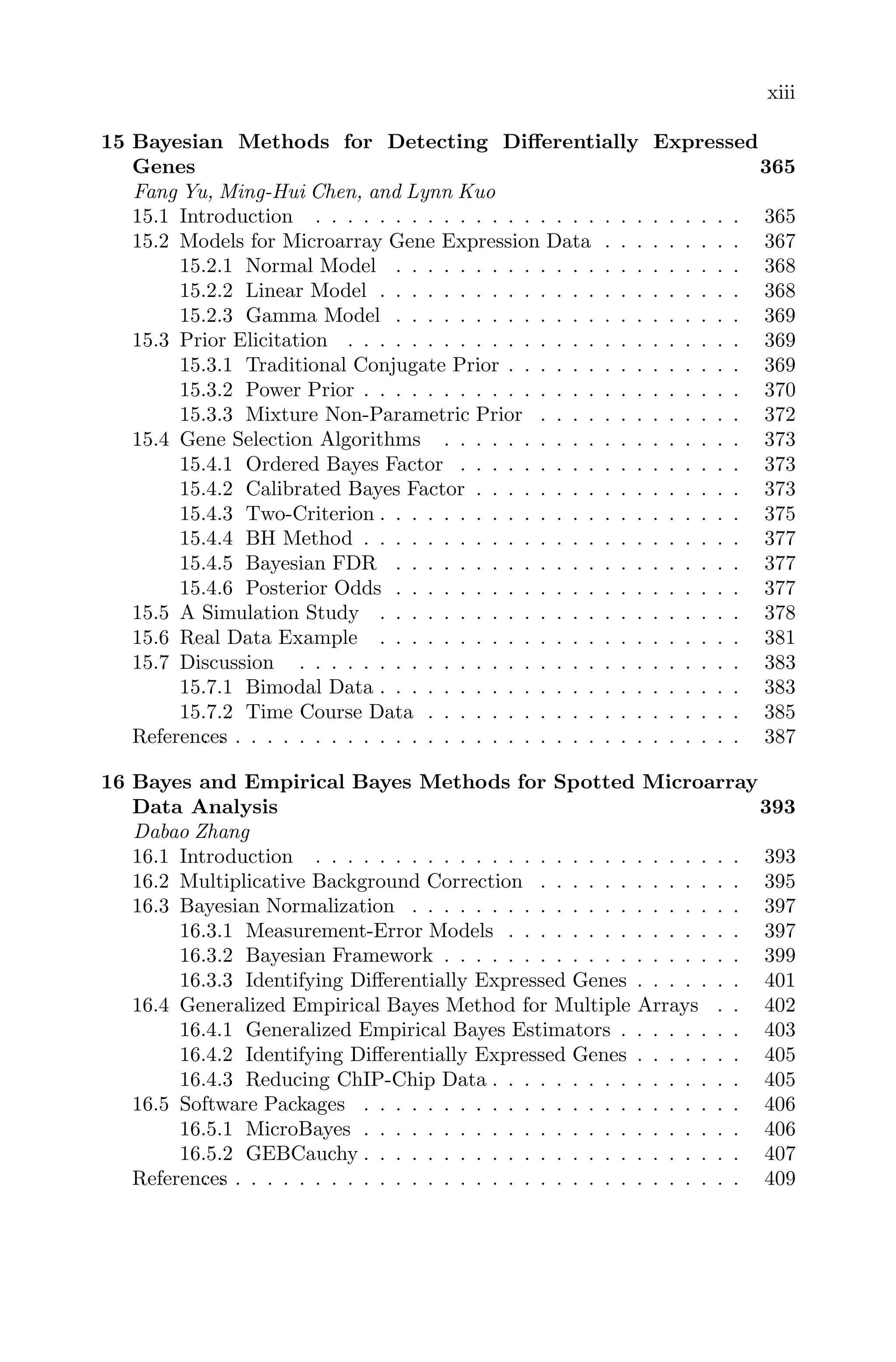 xiii
15 Bayesian Methods for Detecting Diﬀerentially Expressed
Genes 365
Fang Yu, Ming-Hui Chen, and Lynn Kuo
15.1 Introduction . . . . . . . . . . . . . . . . . . . . . . . . . . . 365
15.2 Models for Microarray Gene Expression Data . . . . . . . . . 367
15.2.1 Normal Model . . . . . . . . . . . . . . . . . . . . . . 368
15.2.2 Linear Model . . . . . . . . . . . . . . . . . . . . . . . 368
15.2.3 Gamma Model . . . . . . . . . . . . . . . . . . . . . . 369
15.3 Prior Elicitation . . . . . . . . . . . . . . . . . . . . . . . . . 369
15.3.1 Traditional Conjugate Prior . . . . . . . . . . . . . . . 369
15.3.2 Power Prior . . . . . . . . . . . . . . . . . . . . . . . . 370
15.3.3 Mixture Non-Parametric Prior . . . . . . . . . . . . . 372
15.4 Gene Selection Algorithms . . . . . . . . . . . . . . . . . . . 373
15.4.1 Ordered Bayes Factor . . . . . . . . . . . . . . . . . . 373
15.4.2 Calibrated Bayes Factor . . . . . . . . . . . . . . . . . 373
15.4.3 Two-Criterion . . . . . . . . . . . . . . . . . . . . . . . 375
15.4.4 BH Method . . . . . . . . . . . . . . . . . . . . . . . . 377
15.4.5 Bayesian FDR . . . . . . . . . . . . . . . . . . . . . . 377
15.4.6 Posterior Odds . . . . . . . . . . . . . . . . . . . . . . 377
15.5 A Simulation Study . . . . . . . . . . . . . . . . . . . . . . . 378
15.6 Real Data Example . . . . . . . . . . . . . . . . . . . . . . . 381
15.7 Discussion . . . . . . . . . . . . . . . . . . . . . . . . . . . . 383
15.7.1 Bimodal Data . . . . . . . . . . . . . . . . . . . . . . . 383
15.7.2 Time Course Data . . . . . . . . . . . . . . . . . . . . 385
References
. . . . . . . . . . . . . . . . . . . . . . . . . . . . . . . . . . 387
16 Bayes and Empirical Bayes Methods for Spotted Microarray
Data Analysis 393
Dabao Zhang
16.1 Introduction . . . . . . . . . . . . . . . . . . . . . . . . . . . 393
16.2 Multiplicative Background Correction . . . . . . . . . . . . . 395
16.3 Bayesian Normalization . . . . . . . . . . . . . . . . . . . . . 397
16.3.1 Measurement-Error Models . . . . . . . . . . . . . . . 397
16.3.2 Bayesian Framework . . . . . . . . . . . . . . . . . . . 399
16.3.3 Identifying Diﬀerentially Expressed Genes . . . . . . . 401
16.4 Generalized Empirical Bayes Method for Multiple Arrays . . 402
16.4.1 Generalized Empirical Bayes Estimators . . . . . . . . 403
16.4.2 Identifying Diﬀerentially Expressed Genes . . . . . . . 405
16.4.3 Reducing ChIP-Chip Data . . . . . . . . . . . . . . . . 405
16.5 Software Packages . . . . . . . . . . . . . . . . . . . . . . . . 406
16.5.1 MicroBayes . . . . . . . . . . . . . . . . . . . . . . . . 406
16.5.2 GEBCauchy . . . . . . . . . . . . . . . . . . . . . . . . 407
References
. . . . . . . . . . . . . . . . . . . . . . . . . . . . . . . . . . 409
 