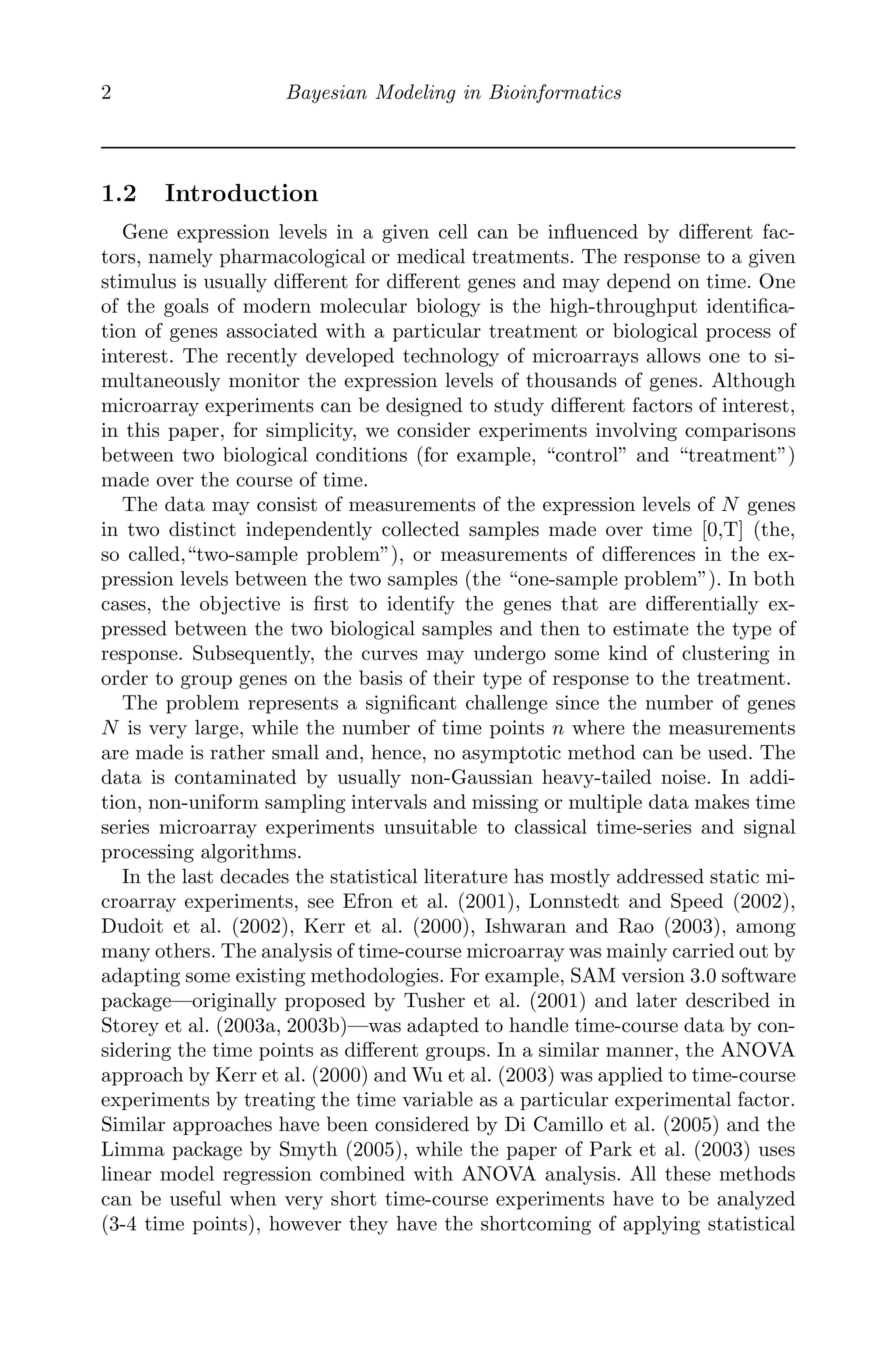 2 Bayesian Modeling in Bioinformatics
1.2 Introduction
Gene expression levels in a given cell can be inﬂuenced by diﬀerent fac-
tors, namely pharmacological or medical treatments. The response to a given
stimulus is usually diﬀerent for diﬀerent genes and may depend on time. One
of the goals of modern molecular biology is the high-throughput identiﬁca-
tion of genes associated with a particular treatment or biological process of
interest. The recently developed technology of microarrays allows one to si-
multaneously monitor the expression levels of thousands of genes. Although
microarray experiments can be designed to study diﬀerent factors of interest,
in this paper, for simplicity, we consider experiments involving comparisons
between two biological conditions (for example, “control” and “treatment”)
made over the course of time.
The data may consist of measurements of the expression levels of N genes
in two distinct independently collected samples made over time [0,T] (the,
so called,“two-sample problem”), or measurements of diﬀerences in the ex-
pression levels between the two samples (the “one-sample problem”). In both
cases, the objective is ﬁrst to identify the genes that are diﬀerentially ex-
pressed between the two biological samples and then to estimate the type of
response. Subsequently, the curves may undergo some kind of clustering in
order to group genes on the basis of their type of response to the treatment.
The problem represents a signiﬁcant challenge since the number of genes
N is very large, while the number of time points n where the measurements
are made is rather small and, hence, no asymptotic method can be used. The
data is contaminated by usually non-Gaussian heavy-tailed noise. In addi-
tion, non-uniform sampling intervals and missing or multiple data makes time
series microarray experiments unsuitable to classical time-series and signal
processing algorithms.
In the last decades the statistical literature has mostly addressed static mi-
croarray experiments, see Efron et al. (2001), Lonnstedt and Speed (2002),
Dudoit et al. (2002), Kerr et al. (2000), Ishwaran and Rao (2003), among
many others. The analysis of time-course microarray was mainly carried out by
adapting some existing methodologies. For example, SAM version 3.0 software
package—originally proposed by Tusher et al. (2001) and later described in
Storey et al. (2003a, 2003b)—was adapted to handle time-course data by con-
sidering the time points as diﬀerent groups. In a similar manner, the ANOVA
approach by Kerr et al. (2000) and Wu et al. (2003) was applied to time-course
experiments by treating the time variable as a particular experimental factor.
Similar approaches have been considered by Di Camillo et al. (2005) and the
Limma package by Smyth (2005), while the paper of Park et al. (2003) uses
linear model regression combined with ANOVA analysis. All these methods
can be useful when very short time-course experiments have to be analyzed
(3-4 time points), however they have the shortcoming of applying statistical
 