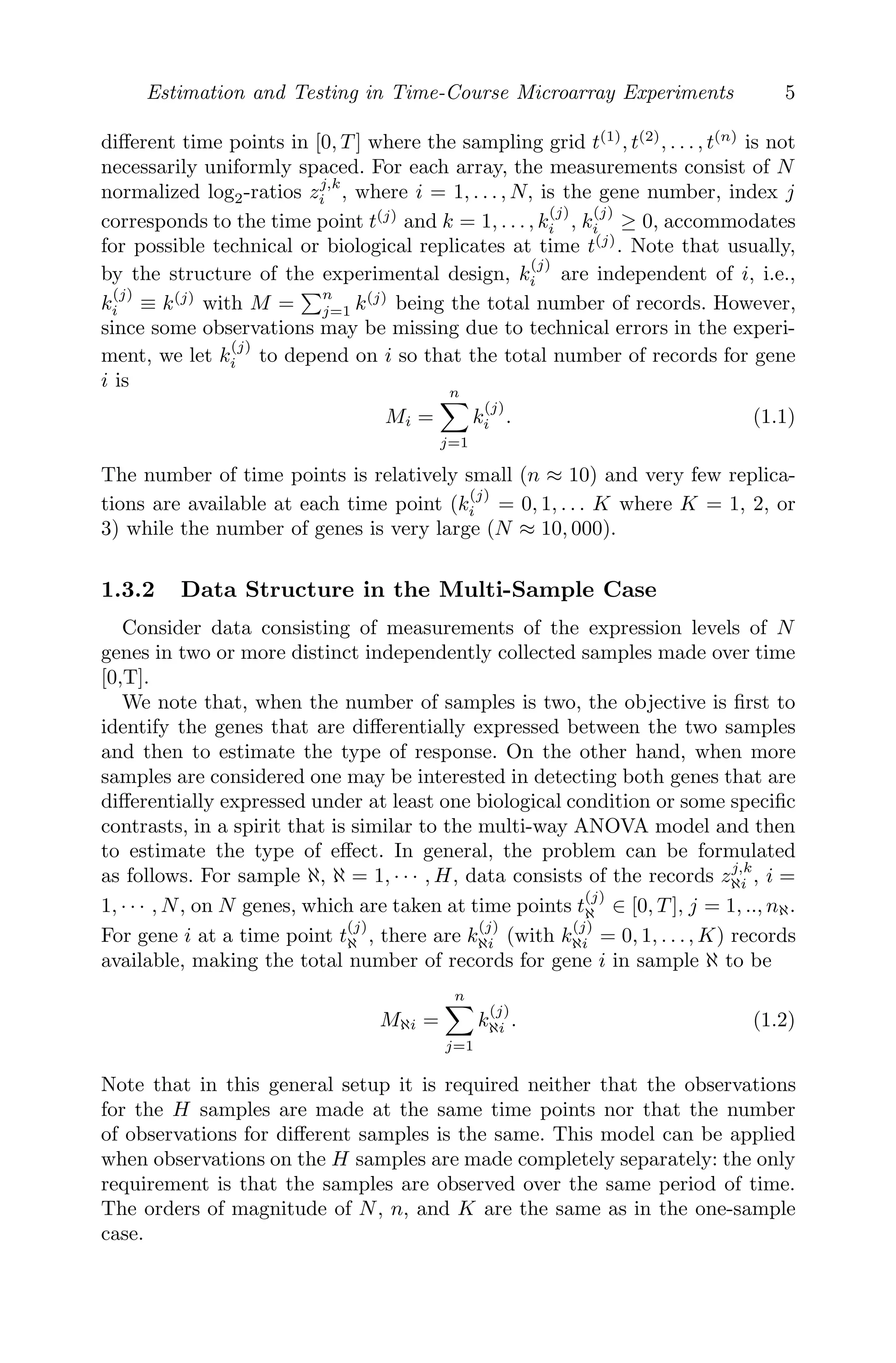 Estimation and Testing in Time-Course Microarray Experiments 5
diﬀerent time points in [0, T ] where the sampling grid t(1)
, t(2)
, . . . , t(n)
is not
necessarily uniformly spaced. For each array, the measurements consist of N
normalized log2-ratios zj,k
i , where i = 1, . . . , N, is the gene number, index j
corresponds to the time point t(j)
and k = 1, . . . , k
(j)
i , k
(j)
i ≥ 0, accommodates
for possible technical or biological replicates at time t(j)
. Note that usually,
by the structure of the experimental design, k
(j)
i are independent of i, i.e.,
k
(j)
i ≡ k(j)
with M =
n
j=1 k(j)
being the total number of records. However,
since some observations may be missing due to technical errors in the experi-
ment, we let k
(j)
i to depend on i so that the total number of records for gene
i is
Mi =
n

j=1
k
(j)
i . (1.1)
The number of time points is relatively small (n ≈ 10) and very few replica-
tions are available at each time point (k
(j)
i = 0, 1, . . . K where K = 1, 2, or
3) while the number of genes is very large (N ≈ 10, 000).
1.3.2 Data Structure in the Multi-Sample Case
Consider data consisting of measurements of the expression levels of N
genes in two or more distinct independently collected samples made over time
[0,T].
We note that, when the number of samples is two, the objective is ﬁrst to
identify the genes that are diﬀerentially expressed between the two samples
and then to estimate the type of response. On the other hand, when more
samples are considered one may be interested in detecting both genes that are
diﬀerentially expressed under at least one biological condition or some speciﬁc
contrasts, in a spirit that is similar to the multi-way ANOVA model and then
to estimate the type of eﬀect. In general, the problem can be formulated
as follows. For sample ℵ, ℵ = 1, · · · , H, data consists of the records zj,k
ℵi , i =
1, · · · , N, on N genes, which are taken at time points t
(j)
ℵ ∈ [0, T ], j = 1, .., nℵ.
For gene i at a time point t
(j)
ℵ , there are k
(j)
ℵi (with k
(j)
ℵi = 0, 1, . . ., K) records
available, making the total number of records for gene i in sample ℵ to be
Mℵi =
n

j=1
k
(j)
ℵi . (1.2)
Note that in this general setup it is required neither that the observations
for the H samples are made at the same time points nor that the number
of observations for diﬀerent samples is the same. This model can be applied
when observations on the H samples are made completely separately: the only
requirement is that the samples are observed over the same period of time.
The orders of magnitude of N, n, and K are the same as in the one-sample
case.
 