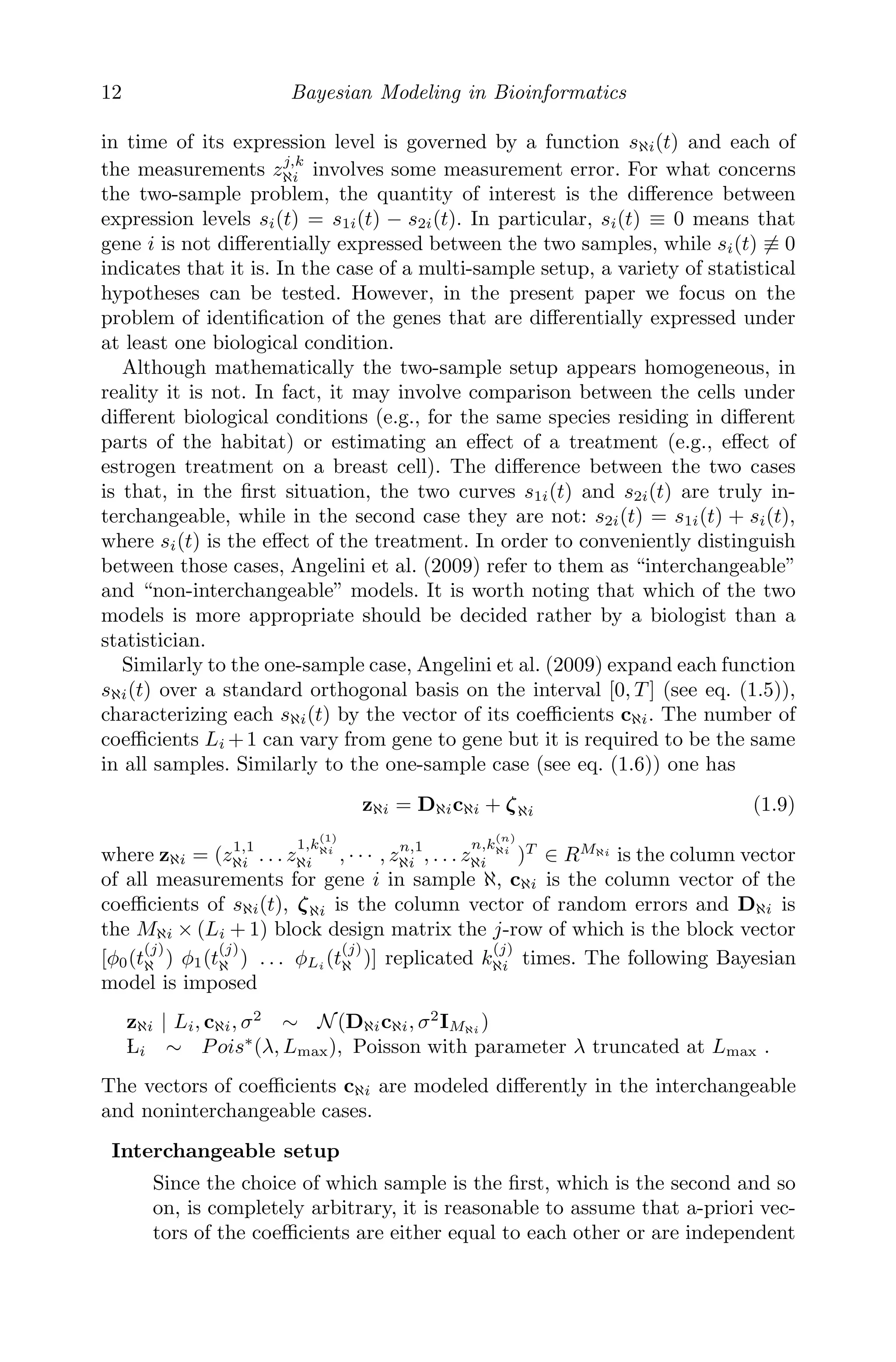 12 Bayesian Modeling in Bioinformatics
in time of its expression level is governed by a function sℵi(t) and each of
the measurements zj,k
ℵi involves some measurement error. For what concerns
the two-sample problem, the quantity of interest is the diﬀerence between
expression levels si(t) = s1i(t) − s2i(t). In particular, si(t) ≡ 0 means that
gene i is not diﬀerentially expressed between the two samples, while si(t) ≡ 0
indicates that it is. In the case of a multi-sample setup, a variety of statistical
hypotheses can be tested. However, in the present paper we focus on the
problem of identiﬁcation of the genes that are diﬀerentially expressed under
at least one biological condition.
Although mathematically the two-sample setup appears homogeneous, in
reality it is not. In fact, it may involve comparison between the cells under
diﬀerent biological conditions (e.g., for the same species residing in diﬀerent
parts of the habitat) or estimating an eﬀect of a treatment (e.g., eﬀect of
estrogen treatment on a breast cell). The diﬀerence between the two cases
is that, in the ﬁrst situation, the two curves s1i(t) and s2i(t) are truly in-
terchangeable, while in the second case they are not: s2i(t) = s1i(t) + si(t),
where si(t) is the eﬀect of the treatment. In order to conveniently distinguish
between those cases, Angelini et al. (2009) refer to them as “interchangeable”
and “non-interchangeable” models. It is worth noting that which of the two
models is more appropriate should be decided rather by a biologist than a
statistician.
Similarly to the one-sample case, Angelini et al. (2009) expand each function
sℵi(t) over a standard orthogonal basis on the interval [0, T ] (see eq. (1.5)),
characterizing each sℵi(t) by the vector of its coeﬃcients cℵi. The number of
coeﬃcients Li +1 can vary from gene to gene but it is required to be the same
in all samples. Similarly to the one-sample case (see eq. (1.6)) one has
zℵi = Dℵicℵi + ζℵi (1.9)
where zℵi = (z1,1
ℵi . . . z
1,k
(1)
ℵi
ℵi , · · · , zn,1
ℵi , . . . z
n,k
(n)
ℵi
ℵi )T
∈ RMℵi
is the column vector
of all measurements for gene i in sample ℵ, cℵi is the column vector of the
coeﬃcients of sℵi(t), ζℵi is the column vector of random errors and Dℵi is
the Mℵi × (Li + 1) block design matrix the j-row of which is the block vector
[φ0(t
(j)
ℵ ) φ1(t
(j)
ℵ ) . . . φLi (t
(j)
ℵ )] replicated k
(j)
ℵi times. The following Bayesian
model is imposed
zℵi | Li, cℵi, σ2
∼ N(Dℵicℵi, σ2
IMℵi
)

Li ∼ Pois∗
(λ, Lmax), Poisson with parameter λ truncated at Lmax .
The vectors of coeﬃcients cℵi are modeled diﬀerently in the interchangeable
and noninterchangeable cases.
Interchangeable setup
Since the choice of which sample is the ﬁrst, which is the second and so
on, is completely arbitrary, it is reasonable to assume that a-priori vec-
tors of the coeﬃcients are either equal to each other or are independent
 