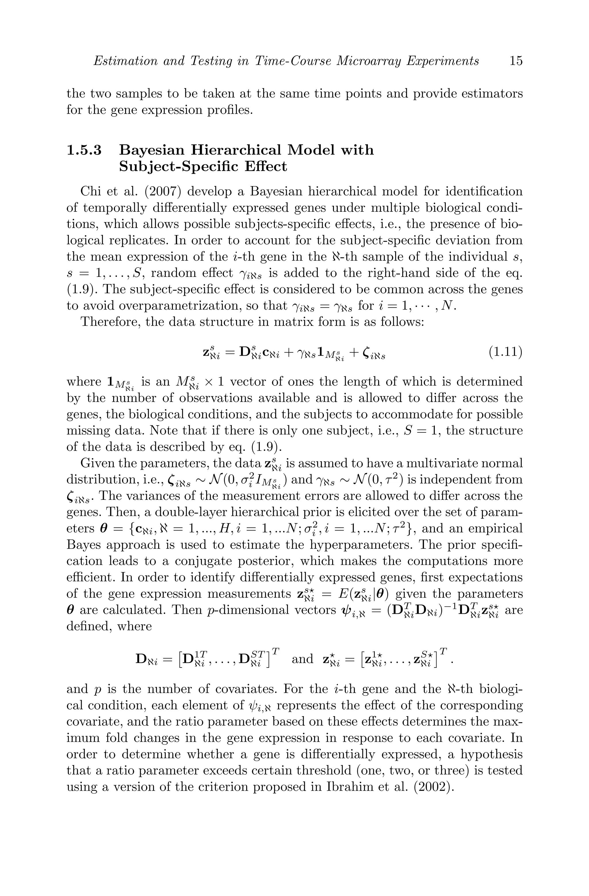 Estimation and Testing in Time-Course Microarray Experiments 15
the two samples to be taken at the same time points and provide estimators
for the gene expression proﬁles.
1.5.3 Bayesian Hierarchical Model with
Subject-Speciﬁc Eﬀect
Chi et al. (2007) develop a Bayesian hierarchical model for identiﬁcation
of temporally diﬀerentially expressed genes under multiple biological condi-
tions, which allows possible subjects-speciﬁc eﬀects, i.e., the presence of bio-
logical replicates. In order to account for the subject-speciﬁc deviation from
the mean expression of the i-th gene in the ℵ-th sample of the individual s,
s = 1, . . . , S, random eﬀect γiℵs is added to the right-hand side of the eq.
(1.9). The subject-speciﬁc eﬀect is considered to be common across the genes
to avoid overparametrization, so that γiℵs = γℵs for i = 1, · · · , N.
Therefore, the data structure in matrix form is as follows:
zs
ℵi = Ds
ℵicℵi + γℵs1Ms
ℵi
+ ζiℵs (1.11)
where 1Ms
ℵi
is an Ms
ℵi × 1 vector of ones the length of which is determined
by the number of observations available and is allowed to diﬀer across the
genes, the biological conditions, and the subjects to accommodate for possible
missing data. Note that if there is only one subject, i.e., S = 1, the structure
of the data is described by eq. (1.9).
Given the parameters, the data zs
ℵi is assumed to have a multivariate normal
distribution, i.e., ζiℵs ∼ N(0, σ2
i IMs
ℵi
) and γℵs ∼ N(0, τ2
) is independent from
ζiℵs. The variances of the measurement errors are allowed to diﬀer across the
genes. Then, a double-layer hierarchical prior is elicited over the set of param-
eters θ = {cℵi, ℵ = 1, ..., H, i = 1, ...N; σ2
i , i = 1, ...N; τ2
}, and an empirical
Bayes approach is used to estimate the hyperparameters. The prior speciﬁ-
cation leads to a conjugate posterior, which makes the computations more
eﬃcient. In order to identify diﬀerentially expressed genes, ﬁrst expectations
of the gene expression measurements zs
ℵi = E(zs
ℵi|θ) given the parameters
θ are calculated. Then p-dimensional vectors ψi,ℵ = (DT
ℵiDℵi)−1
DT
ℵizs
ℵi are
deﬁned, where
Dℵi =

D1T
ℵi , . . . , DST
ℵi
T
and z
ℵi =

z1
ℵi, . . . , zS
ℵi
T
.
and p is the number of covariates. For the i-th gene and the ℵ-th biologi-
cal condition, each element of ψi,ℵ represents the eﬀect of the corresponding
covariate, and the ratio parameter based on these eﬀects determines the max-
imum fold changes in the gene expression in response to each covariate. In
order to determine whether a gene is diﬀerentially expressed, a hypothesis
that a ratio parameter exceeds certain threshold (one, two, or three) is tested
using a version of the criterion proposed in Ibrahim et al. (2002).
 