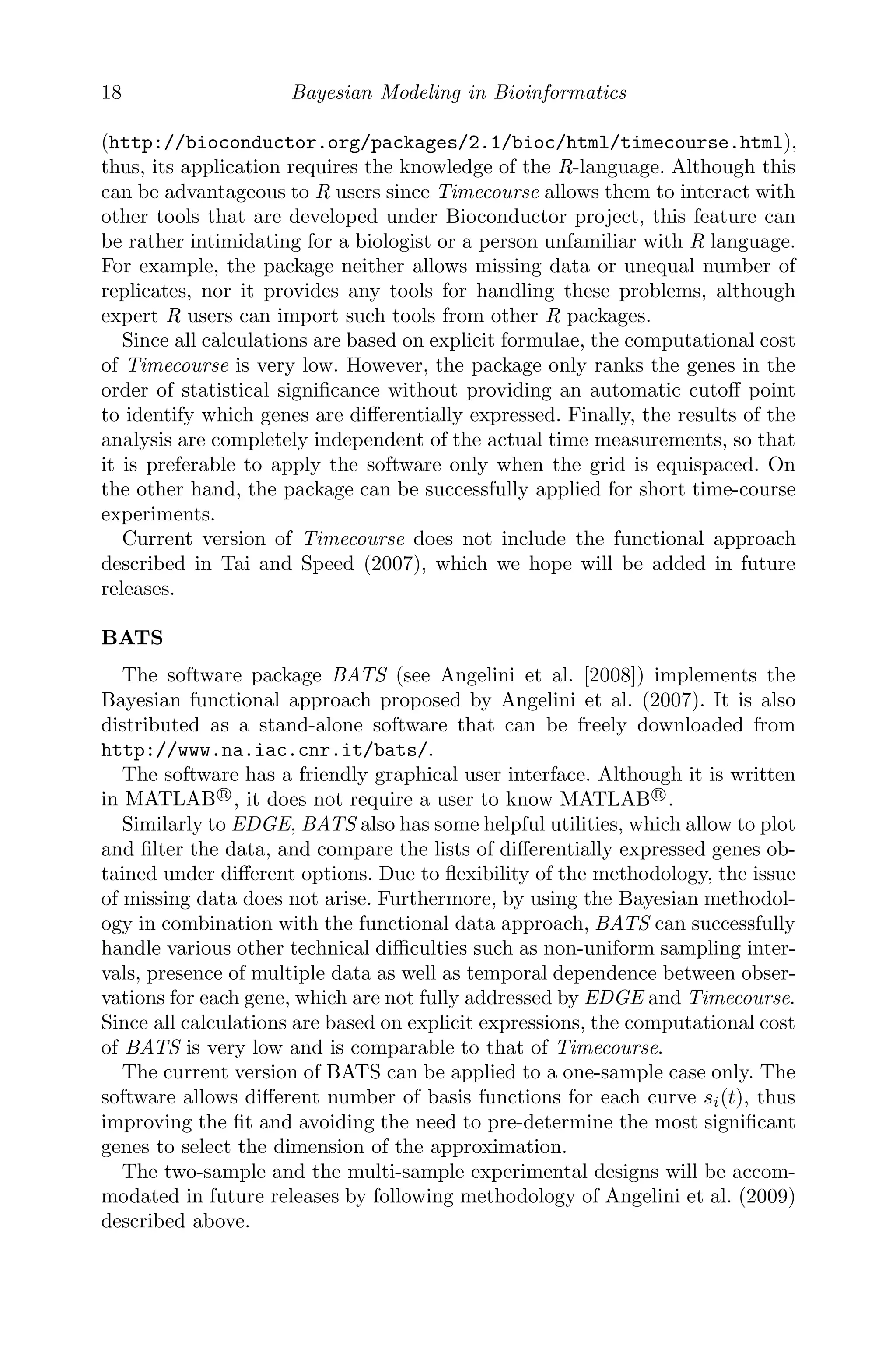 18 Bayesian Modeling in Bioinformatics
(http://bioconductor.org/packages/2.1/bioc/html/timecourse.html),
thus, its application requires the knowledge of the R-language. Although this
can be advantageous to R users since Timecourse allows them to interact with
other tools that are developed under Bioconductor project, this feature can
be rather intimidating for a biologist or a person unfamiliar with R language.
For example, the package neither allows missing data or unequal number of
replicates, nor it provides any tools for handling these problems, although
expert R users can import such tools from other R packages.
Since all calculations are based on explicit formulae, the computational cost
of Timecourse is very low. However, the package only ranks the genes in the
order of statistical signiﬁcance without providing an automatic cutoﬀ point
to identify which genes are diﬀerentially expressed. Finally, the results of the
analysis are completely independent of the actual time measurements, so that
it is preferable to apply the software only when the grid is equispaced. On
the other hand, the package can be successfully applied for short time-course
experiments.
Current version of Timecourse does not include the functional approach
described in Tai and Speed (2007), which we hope will be added in future
releases.
BATS
The software package BATS (see Angelini et al. [2008]) implements the
Bayesian functional approach proposed by Angelini et al. (2007). It is also
distributed as a stand-alone software that can be freely downloaded from
http://www.na.iac.cnr.it/bats/.
The software has a friendly graphical user interface. Although it is written
in MATLAB R

, it does not require a user to know MATLAB R

.
Similarly to EDGE, BATS also has some helpful utilities, which allow to plot
and ﬁlter the data, and compare the lists of diﬀerentially expressed genes ob-
tained under diﬀerent options. Due to ﬂexibility of the methodology, the issue
of missing data does not arise. Furthermore, by using the Bayesian methodol-
ogy in combination with the functional data approach, BATS can successfully
handle various other technical diﬃculties such as non-uniform sampling inter-
vals, presence of multiple data as well as temporal dependence between obser-
vations for each gene, which are not fully addressed by EDGE and Timecourse.
Since all calculations are based on explicit expressions, the computational cost
of BATS is very low and is comparable to that of Timecourse.
The current version of BATS can be applied to a one-sample case only. The
software allows diﬀerent number of basis functions for each curve si(t), thus
improving the ﬁt and avoiding the need to pre-determine the most signiﬁcant
genes to select the dimension of the approximation.
The two-sample and the multi-sample experimental designs will be accom-
modated in future releases by following methodology of Angelini et al. (2009)
described above.
 