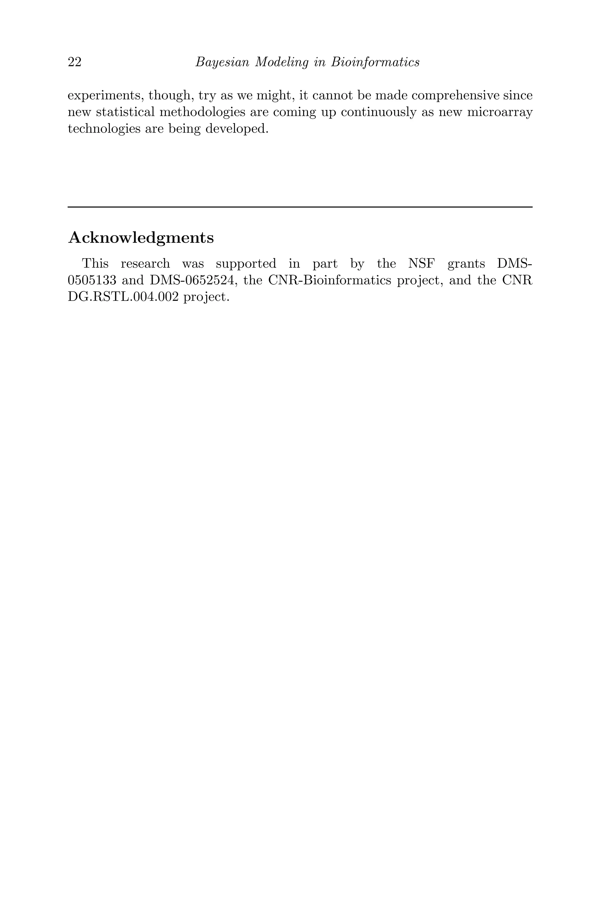 22 Bayesian Modeling in Bioinformatics
experiments, though, try as we might, it cannot be made comprehensive since
new statistical methodologies are coming up continuously as new microarray
technologies are being developed.
Acknowledgments
This research was supported in part by the NSF grants DMS-
0505133 and DMS-0652524, the CNR-Bioinformatics project, and the CNR
DG.RSTL.004.002 project.
 