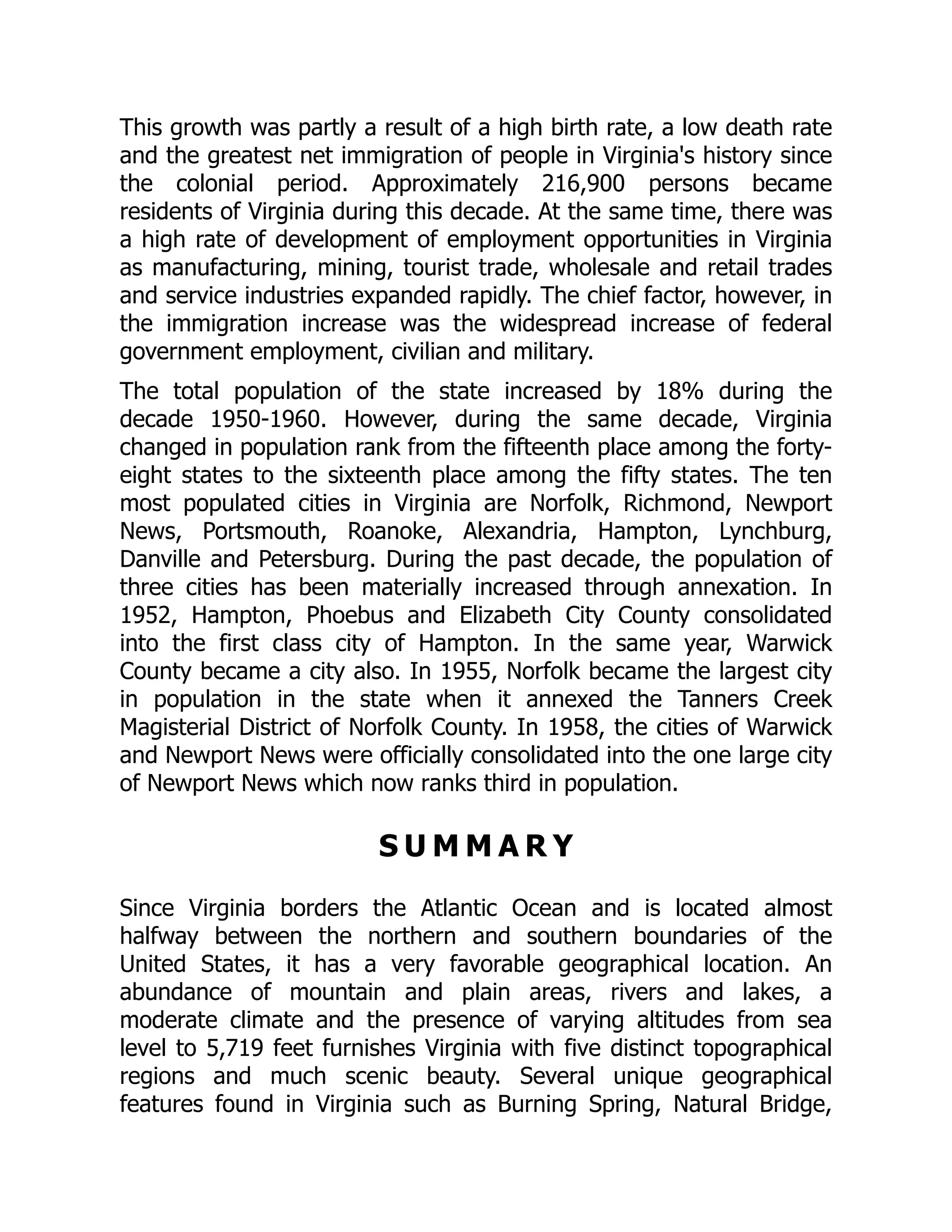 This growth was partly a result of a high birth rate, a low death rate
and the greatest net immigration of people in Virginia's history since
the colonial period. Approximately 216,900 persons became
residents of Virginia during this decade. At the same time, there was
a high rate of development of employment opportunities in Virginia
as manufacturing, mining, tourist trade, wholesale and retail trades
and service industries expanded rapidly. The chief factor, however, in
the immigration increase was the widespread increase of federal
government employment, civilian and military.
The total population of the state increased by 18% during the
decade 1950-1960. However, during the same decade, Virginia
changed in population rank from the fifteenth place among the forty-
eight states to the sixteenth place among the fifty states. The ten
most populated cities in Virginia are Norfolk, Richmond, Newport
News, Portsmouth, Roanoke, Alexandria, Hampton, Lynchburg,
Danville and Petersburg. During the past decade, the population of
three cities has been materially increased through annexation. In
1952, Hampton, Phoebus and Elizabeth City County consolidated
into the first class city of Hampton. In the same year, Warwick
County became a city also. In 1955, Norfolk became the largest city
in population in the state when it annexed the Tanners Creek
Magisterial District of Norfolk County. In 1958, the cities of Warwick
and Newport News were officially consolidated into the one large city
of Newport News which now ranks third in population.
S U M M A R Y
Since Virginia borders the Atlantic Ocean and is located almost
halfway between the northern and southern boundaries of the
United States, it has a very favorable geographical location. An
abundance of mountain and plain areas, rivers and lakes, a
moderate climate and the presence of varying altitudes from sea
level to 5,719 feet furnishes Virginia with five distinct topographical
regions and much scenic beauty. Several unique geographical
features found in Virginia such as Burning Spring, Natural Bridge,
 