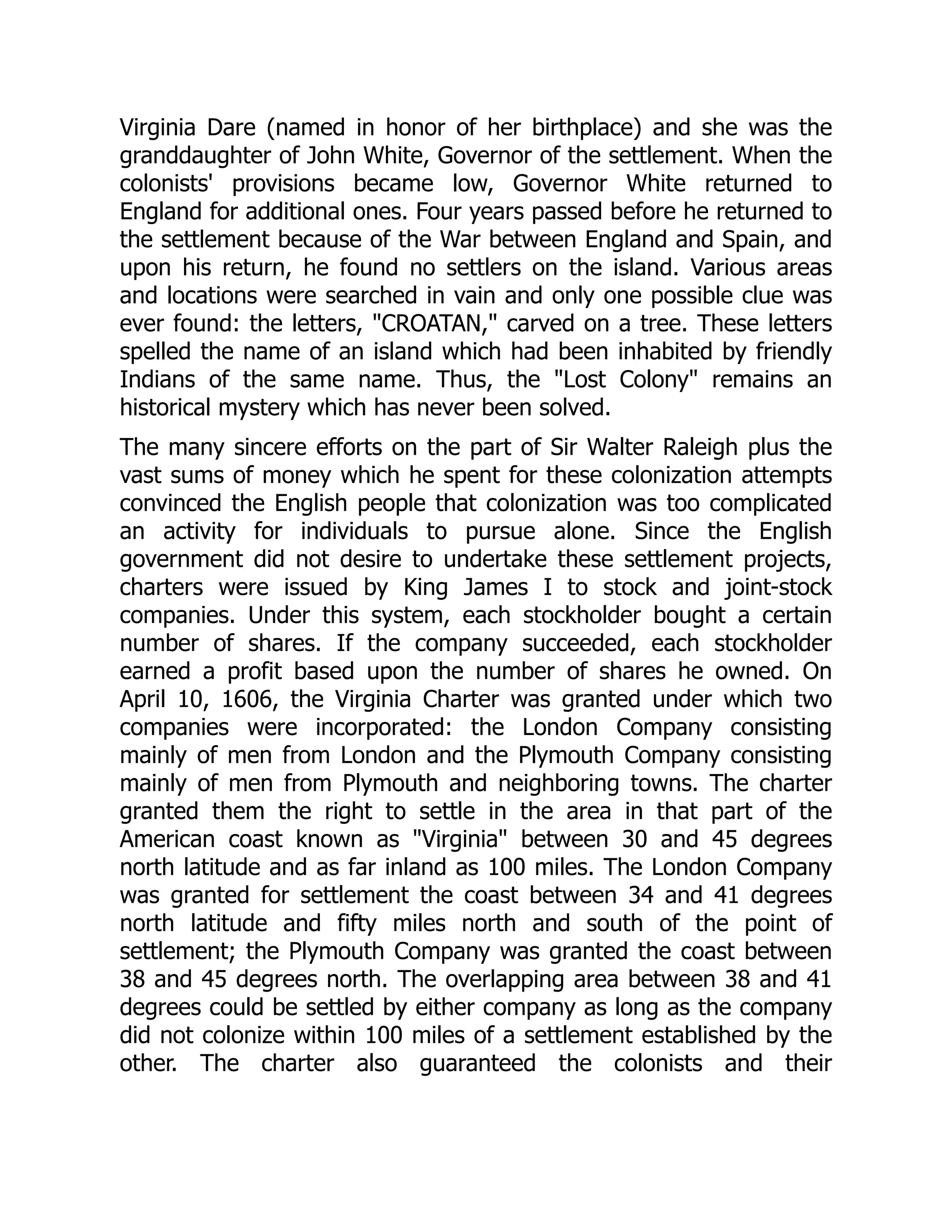 Virginia Dare (named in honor of her birthplace) and she was the
granddaughter of John White, Governor of the settlement. When the
colonists' provisions became low, Governor White returned to
England for additional ones. Four years passed before he returned to
the settlement because of the War between England and Spain, and
upon his return, he found no settlers on the island. Various areas
and locations were searched in vain and only one possible clue was
ever found: the letters, CROATAN, carved on a tree. These letters
spelled the name of an island which had been inhabited by friendly
Indians of the same name. Thus, the Lost Colony remains an
historical mystery which has never been solved.
The many sincere efforts on the part of Sir Walter Raleigh plus the
vast sums of money which he spent for these colonization attempts
convinced the English people that colonization was too complicated
an activity for individuals to pursue alone. Since the English
government did not desire to undertake these settlement projects,
charters were issued by King James I to stock and joint-stock
companies. Under this system, each stockholder bought a certain
number of shares. If the company succeeded, each stockholder
earned a profit based upon the number of shares he owned. On
April 10, 1606, the Virginia Charter was granted under which two
companies were incorporated: the London Company consisting
mainly of men from London and the Plymouth Company consisting
mainly of men from Plymouth and neighboring towns. The charter
granted them the right to settle in the area in that part of the
American coast known as Virginia between 30 and 45 degrees
north latitude and as far inland as 100 miles. The London Company
was granted for settlement the coast between 34 and 41 degrees
north latitude and fifty miles north and south of the point of
settlement; the Plymouth Company was granted the coast between
38 and 45 degrees north. The overlapping area between 38 and 41
degrees could be settled by either company as long as the company
did not colonize within 100 miles of a settlement established by the
other. The charter also guaranteed the colonists and their
 
