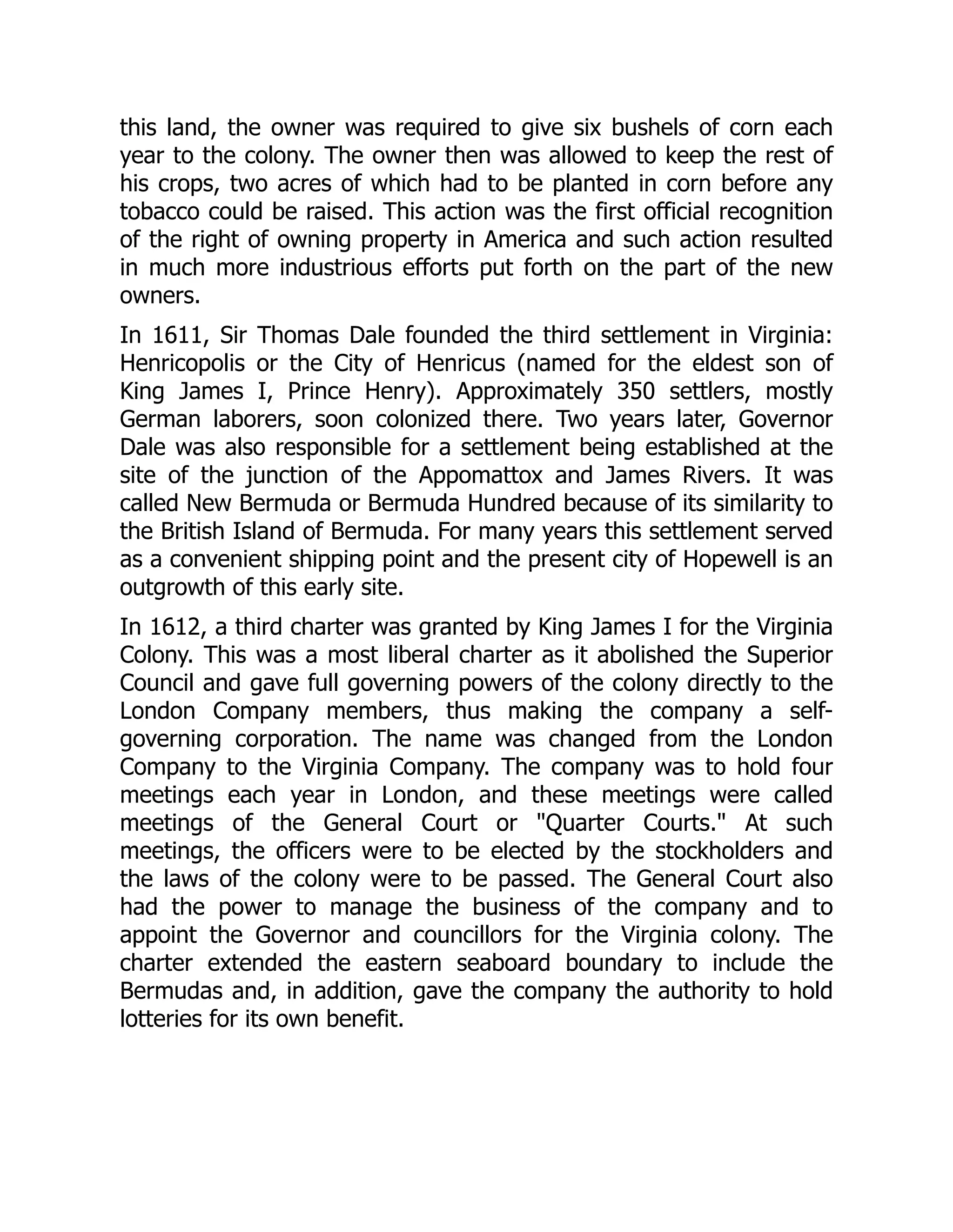 this land, the owner was required to give six bushels of corn each
year to the colony. The owner then was allowed to keep the rest of
his crops, two acres of which had to be planted in corn before any
tobacco could be raised. This action was the first official recognition
of the right of owning property in America and such action resulted
in much more industrious efforts put forth on the part of the new
owners.
In 1611, Sir Thomas Dale founded the third settlement in Virginia:
Henricopolis or the City of Henricus (named for the eldest son of
King James I, Prince Henry). Approximately 350 settlers, mostly
German laborers, soon colonized there. Two years later, Governor
Dale was also responsible for a settlement being established at the
site of the junction of the Appomattox and James Rivers. It was
called New Bermuda or Bermuda Hundred because of its similarity to
the British Island of Bermuda. For many years this settlement served
as a convenient shipping point and the present city of Hopewell is an
outgrowth of this early site.
In 1612, a third charter was granted by King James I for the Virginia
Colony. This was a most liberal charter as it abolished the Superior
Council and gave full governing powers of the colony directly to the
London Company members, thus making the company a self-
governing corporation. The name was changed from the London
Company to the Virginia Company. The company was to hold four
meetings each year in London, and these meetings were called
meetings of the General Court or Quarter Courts. At such
meetings, the officers were to be elected by the stockholders and
the laws of the colony were to be passed. The General Court also
had the power to manage the business of the company and to
appoint the Governor and councillors for the Virginia colony. The
charter extended the eastern seaboard boundary to include the
Bermudas and, in addition, gave the company the authority to hold
lotteries for its own benefit.
 