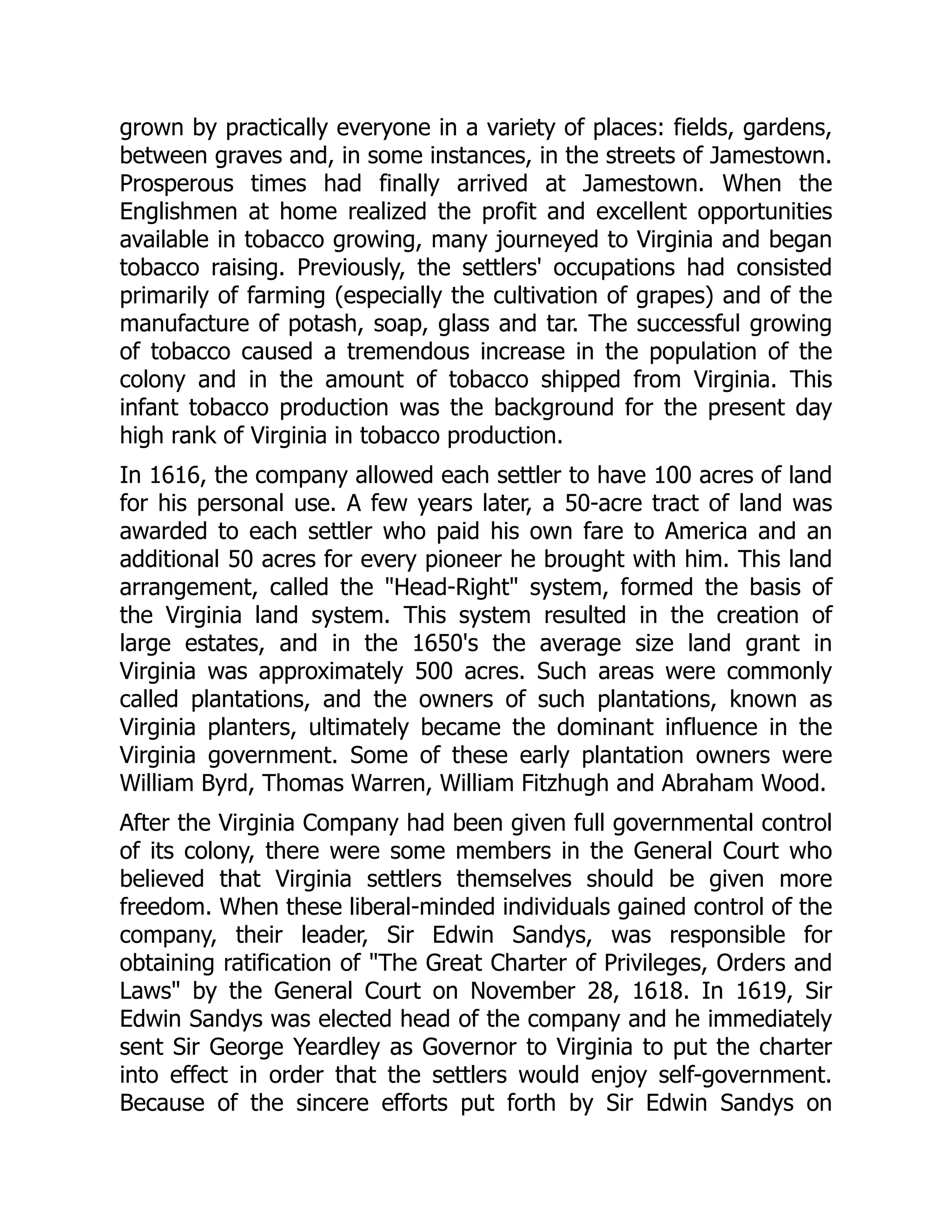 grown by practically everyone in a variety of places: fields, gardens,
between graves and, in some instances, in the streets of Jamestown.
Prosperous times had finally arrived at Jamestown. When the
Englishmen at home realized the profit and excellent opportunities
available in tobacco growing, many journeyed to Virginia and began
tobacco raising. Previously, the settlers' occupations had consisted
primarily of farming (especially the cultivation of grapes) and of the
manufacture of potash, soap, glass and tar. The successful growing
of tobacco caused a tremendous increase in the population of the
colony and in the amount of tobacco shipped from Virginia. This
infant tobacco production was the background for the present day
high rank of Virginia in tobacco production.
In 1616, the company allowed each settler to have 100 acres of land
for his personal use. A few years later, a 50-acre tract of land was
awarded to each settler who paid his own fare to America and an
additional 50 acres for every pioneer he brought with him. This land
arrangement, called the Head-Right system, formed the basis of
the Virginia land system. This system resulted in the creation of
large estates, and in the 1650's the average size land grant in
Virginia was approximately 500 acres. Such areas were commonly
called plantations, and the owners of such plantations, known as
Virginia planters, ultimately became the dominant influence in the
Virginia government. Some of these early plantation owners were
William Byrd, Thomas Warren, William Fitzhugh and Abraham Wood.
After the Virginia Company had been given full governmental control
of its colony, there were some members in the General Court who
believed that Virginia settlers themselves should be given more
freedom. When these liberal-minded individuals gained control of the
company, their leader, Sir Edwin Sandys, was responsible for
obtaining ratification of The Great Charter of Privileges, Orders and
Laws by the General Court on November 28, 1618. In 1619, Sir
Edwin Sandys was elected head of the company and he immediately
sent Sir George Yeardley as Governor to Virginia to put the charter
into effect in order that the settlers would enjoy self-government.
Because of the sincere efforts put forth by Sir Edwin Sandys on
 