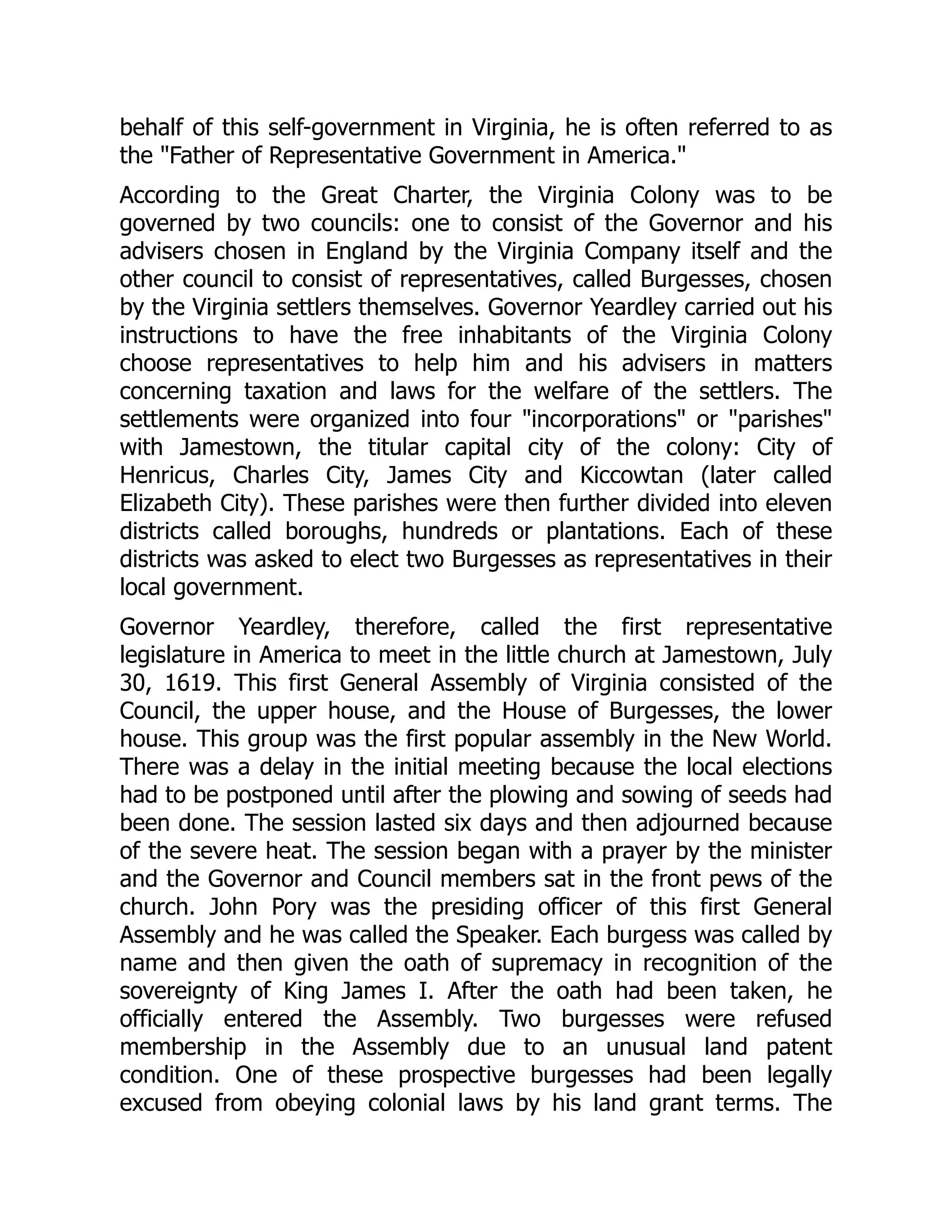 behalf of this self-government in Virginia, he is often referred to as
the Father of Representative Government in America.
According to the Great Charter, the Virginia Colony was to be
governed by two councils: one to consist of the Governor and his
advisers chosen in England by the Virginia Company itself and the
other council to consist of representatives, called Burgesses, chosen
by the Virginia settlers themselves. Governor Yeardley carried out his
instructions to have the free inhabitants of the Virginia Colony
choose representatives to help him and his advisers in matters
concerning taxation and laws for the welfare of the settlers. The
settlements were organized into four incorporations or parishes
with Jamestown, the titular capital city of the colony: City of
Henricus, Charles City, James City and Kiccowtan (later called
Elizabeth City). These parishes were then further divided into eleven
districts called boroughs, hundreds or plantations. Each of these
districts was asked to elect two Burgesses as representatives in their
local government.
Governor Yeardley, therefore, called the first representative
legislature in America to meet in the little church at Jamestown, July
30, 1619. This first General Assembly of Virginia consisted of the
Council, the upper house, and the House of Burgesses, the lower
house. This group was the first popular assembly in the New World.
There was a delay in the initial meeting because the local elections
had to be postponed until after the plowing and sowing of seeds had
been done. The session lasted six days and then adjourned because
of the severe heat. The session began with a prayer by the minister
and the Governor and Council members sat in the front pews of the
church. John Pory was the presiding officer of this first General
Assembly and he was called the Speaker. Each burgess was called by
name and then given the oath of supremacy in recognition of the
sovereignty of King James I. After the oath had been taken, he
officially entered the Assembly. Two burgesses were refused
membership in the Assembly due to an unusual land patent
condition. One of these prospective burgesses had been legally
excused from obeying colonial laws by his land grant terms. The
 