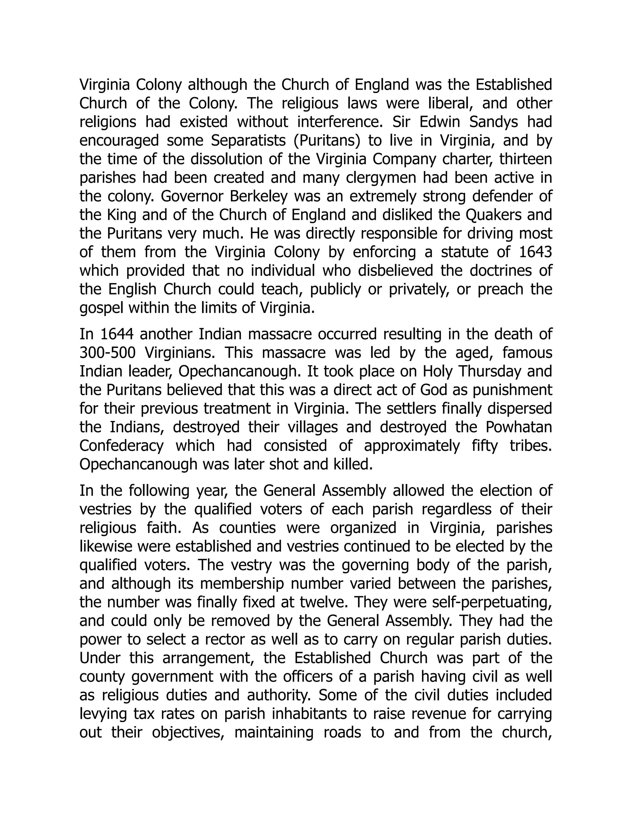 Virginia Colony although the Church of England was the Established
Church of the Colony. The religious laws were liberal, and other
religions had existed without interference. Sir Edwin Sandys had
encouraged some Separatists (Puritans) to live in Virginia, and by
the time of the dissolution of the Virginia Company charter, thirteen
parishes had been created and many clergymen had been active in
the colony. Governor Berkeley was an extremely strong defender of
the King and of the Church of England and disliked the Quakers and
the Puritans very much. He was directly responsible for driving most
of them from the Virginia Colony by enforcing a statute of 1643
which provided that no individual who disbelieved the doctrines of
the English Church could teach, publicly or privately, or preach the
gospel within the limits of Virginia.
In 1644 another Indian massacre occurred resulting in the death of
300-500 Virginians. This massacre was led by the aged, famous
Indian leader, Opechancanough. It took place on Holy Thursday and
the Puritans believed that this was a direct act of God as punishment
for their previous treatment in Virginia. The settlers finally dispersed
the Indians, destroyed their villages and destroyed the Powhatan
Confederacy which had consisted of approximately fifty tribes.
Opechancanough was later shot and killed.
In the following year, the General Assembly allowed the election of
vestries by the qualified voters of each parish regardless of their
religious faith. As counties were organized in Virginia, parishes
likewise were established and vestries continued to be elected by the
qualified voters. The vestry was the governing body of the parish,
and although its membership number varied between the parishes,
the number was finally fixed at twelve. They were self-perpetuating,
and could only be removed by the General Assembly. They had the
power to select a rector as well as to carry on regular parish duties.
Under this arrangement, the Established Church was part of the
county government with the officers of a parish having civil as well
as religious duties and authority. Some of the civil duties included
levying tax rates on parish inhabitants to raise revenue for carrying
out their objectives, maintaining roads to and from the church,
 